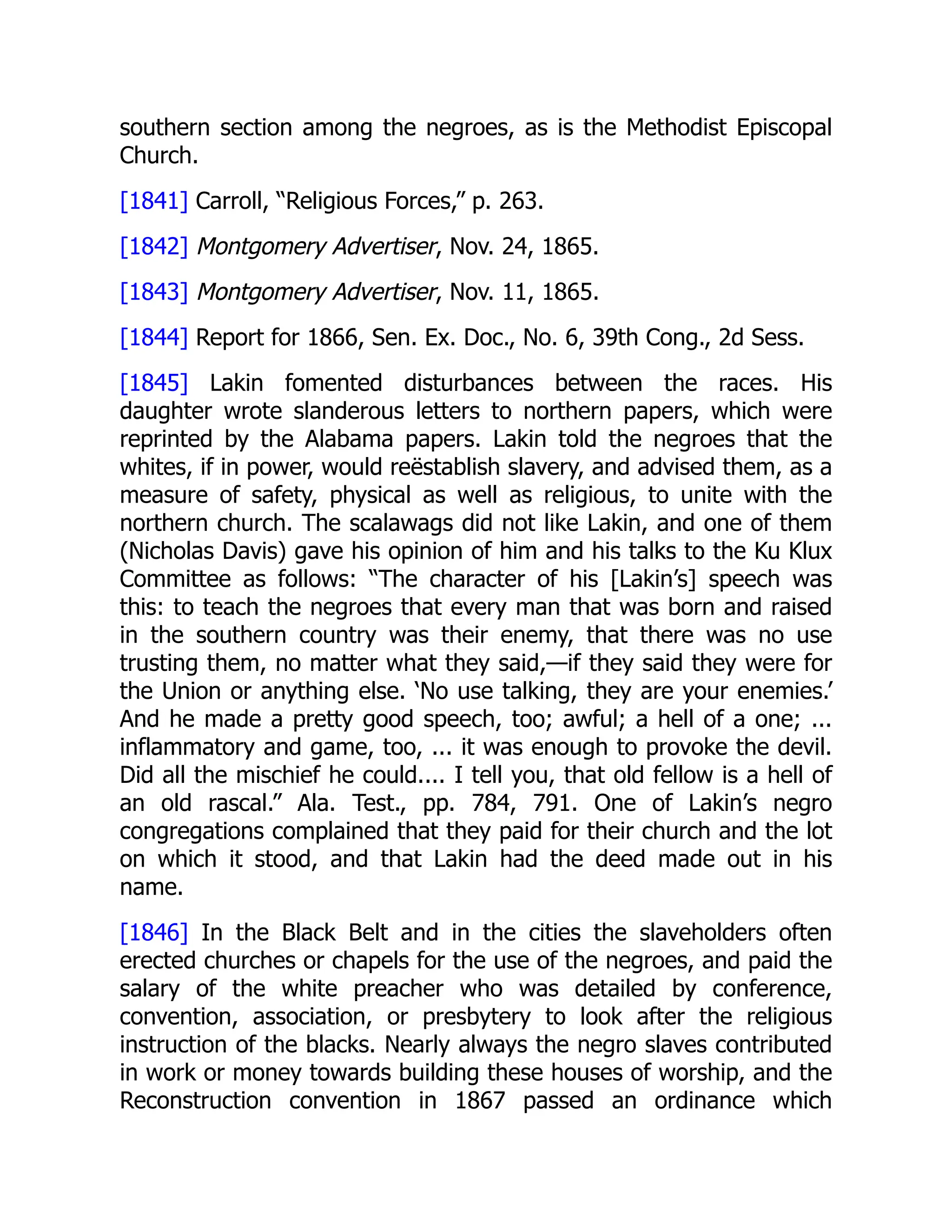 southern section among the negroes, as is the Methodist Episcopal
Church.
[1841] Carroll, “Religious Forces,” p. 263.
[1842] Montgomery Advertiser, Nov. 24, 1865.
[1843] Montgomery Advertiser, Nov. 11, 1865.
[1844] Report for 1866, Sen. Ex. Doc., No. 6, 39th Cong., 2d Sess.
[1845] Lakin fomented disturbances between the races. His
daughter wrote slanderous letters to northern papers, which were
reprinted by the Alabama papers. Lakin told the negroes that the
whites, if in power, would reëstablish slavery, and advised them, as a
measure of safety, physical as well as religious, to unite with the
northern church. The scalawags did not like Lakin, and one of them
(Nicholas Davis) gave his opinion of him and his talks to the Ku Klux
Committee as follows: “The character of his [Lakin’s] speech was
this: to teach the negroes that every man that was born and raised
in the southern country was their enemy, that there was no use
trusting them, no matter what they said,—if they said they were for
the Union or anything else. ‘No use talking, they are your enemies.’
And he made a pretty good speech, too; awful; a hell of a one; ...
inflammatory and game, too, ... it was enough to provoke the devil.
Did all the mischief he could.... I tell you, that old fellow is a hell of
an old rascal.” Ala. Test., pp. 784, 791. One of Lakin’s negro
congregations complained that they paid for their church and the lot
on which it stood, and that Lakin had the deed made out in his
name.
[1846] In the Black Belt and in the cities the slaveholders often
erected churches or chapels for the use of the negroes, and paid the
salary of the white preacher who was detailed by conference,
convention, association, or presbytery to look after the religious
instruction of the blacks. Nearly always the negro slaves contributed
in work or money towards building these houses of worship, and the
Reconstruction convention in 1867 passed an ordinance which
 