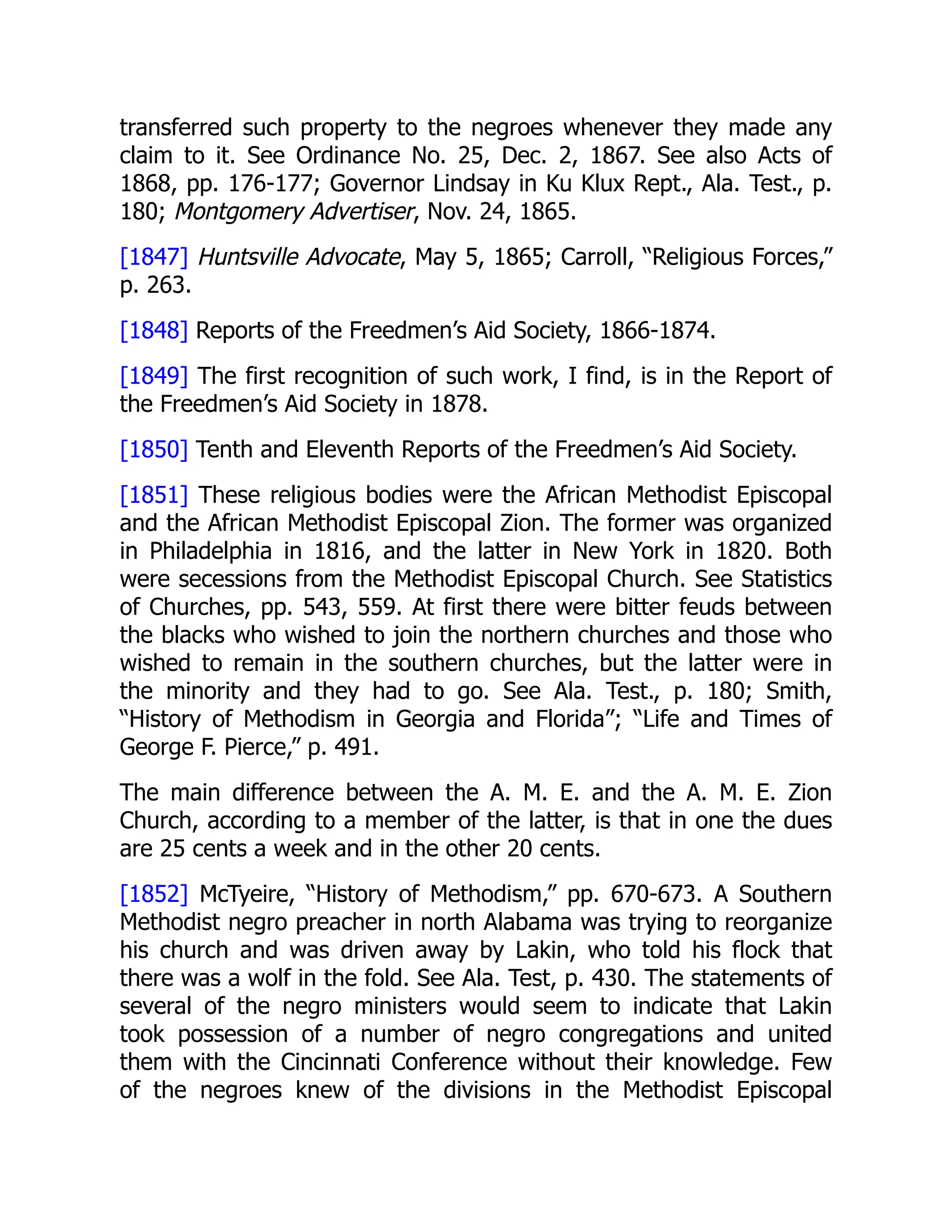 transferred such property to the negroes whenever they made any
claim to it. See Ordinance No. 25, Dec. 2, 1867. See also Acts of
1868, pp. 176-177; Governor Lindsay in Ku Klux Rept., Ala. Test., p.
180; Montgomery Advertiser, Nov. 24, 1865.
[1847] Huntsville Advocate, May 5, 1865; Carroll, “Religious Forces,”
p. 263.
[1848] Reports of the Freedmen’s Aid Society, 1866-1874.
[1849] The first recognition of such work, I find, is in the Report of
the Freedmen’s Aid Society in 1878.
[1850] Tenth and Eleventh Reports of the Freedmen’s Aid Society.
[1851] These religious bodies were the African Methodist Episcopal
and the African Methodist Episcopal Zion. The former was organized
in Philadelphia in 1816, and the latter in New York in 1820. Both
were secessions from the Methodist Episcopal Church. See Statistics
of Churches, pp. 543, 559. At first there were bitter feuds between
the blacks who wished to join the northern churches and those who
wished to remain in the southern churches, but the latter were in
the minority and they had to go. See Ala. Test., p. 180; Smith,
“History of Methodism in Georgia and Florida”; “Life and Times of
George F. Pierce,” p. 491.
The main difference between the A. M. E. and the A. M. E. Zion
Church, according to a member of the latter, is that in one the dues
are 25 cents a week and in the other 20 cents.
[1852] McTyeire, “History of Methodism,” pp. 670-673. A Southern
Methodist negro preacher in north Alabama was trying to reorganize
his church and was driven away by Lakin, who told his flock that
there was a wolf in the fold. See Ala. Test, p. 430. The statements of
several of the negro ministers would seem to indicate that Lakin
took possession of a number of negro congregations and united
them with the Cincinnati Conference without their knowledge. Few
of the negroes knew of the divisions in the Methodist Episcopal
 