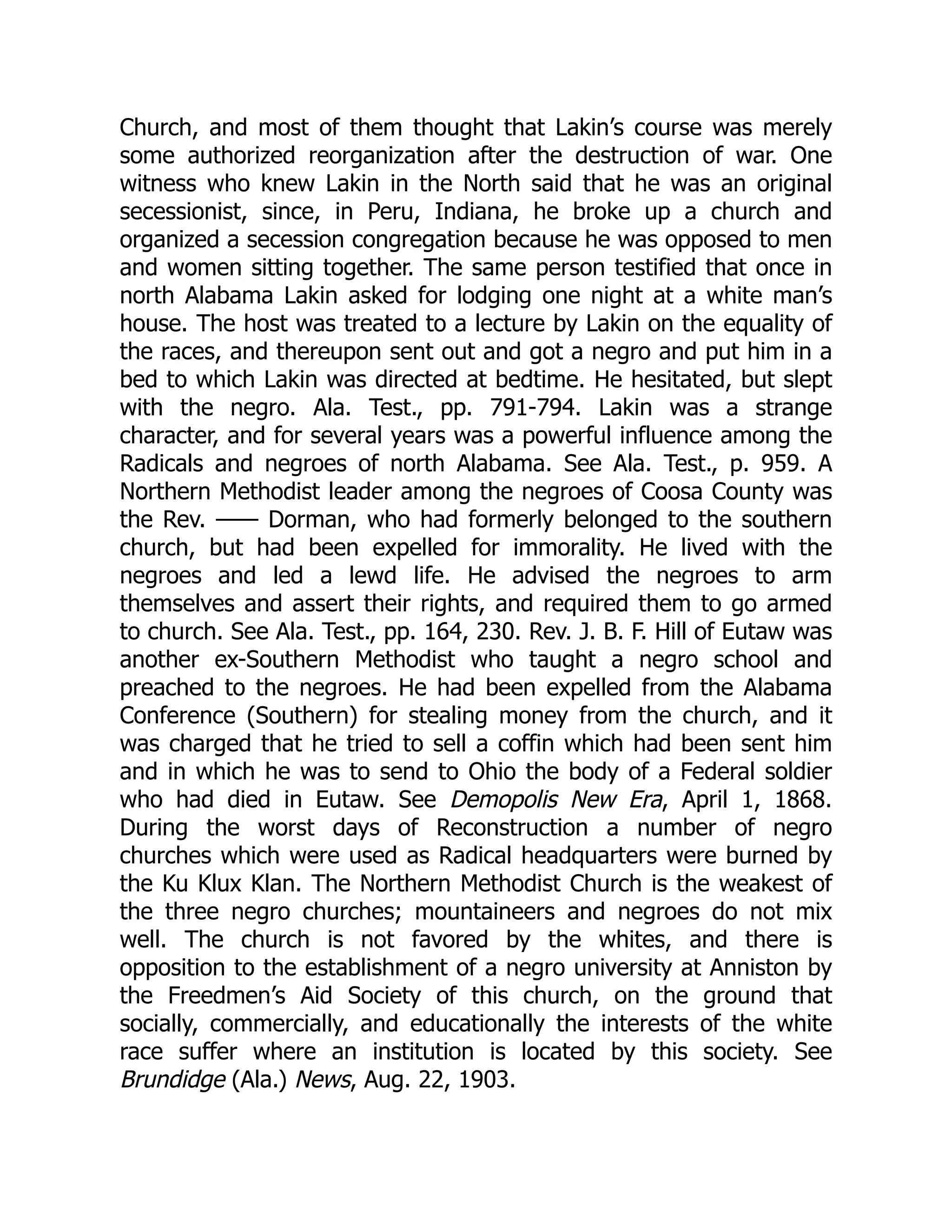 Church, and most of them thought that Lakin’s course was merely
some authorized reorganization after the destruction of war. One
witness who knew Lakin in the North said that he was an original
secessionist, since, in Peru, Indiana, he broke up a church and
organized a secession congregation because he was opposed to men
and women sitting together. The same person testified that once in
north Alabama Lakin asked for lodging one night at a white man’s
house. The host was treated to a lecture by Lakin on the equality of
the races, and thereupon sent out and got a negro and put him in a
bed to which Lakin was directed at bedtime. He hesitated, but slept
with the negro. Ala. Test., pp. 791-794. Lakin was a strange
character, and for several years was a powerful influence among the
Radicals and negroes of north Alabama. See Ala. Test., p. 959. A
Northern Methodist leader among the negroes of Coosa County was
the Rev. —— Dorman, who had formerly belonged to the southern
church, but had been expelled for immorality. He lived with the
negroes and led a lewd life. He advised the negroes to arm
themselves and assert their rights, and required them to go armed
to church. See Ala. Test., pp. 164, 230. Rev. J. B. F. Hill of Eutaw was
another ex-Southern Methodist who taught a negro school and
preached to the negroes. He had been expelled from the Alabama
Conference (Southern) for stealing money from the church, and it
was charged that he tried to sell a coffin which had been sent him
and in which he was to send to Ohio the body of a Federal soldier
who had died in Eutaw. See Demopolis New Era, April 1, 1868.
During the worst days of Reconstruction a number of negro
churches which were used as Radical headquarters were burned by
the Ku Klux Klan. The Northern Methodist Church is the weakest of
the three negro churches; mountaineers and negroes do not mix
well. The church is not favored by the whites, and there is
opposition to the establishment of a negro university at Anniston by
the Freedmen’s Aid Society of this church, on the ground that
socially, commercially, and educationally the interests of the white
race suffer where an institution is located by this society. See
Brundidge (Ala.) News, Aug. 22, 1903.
 