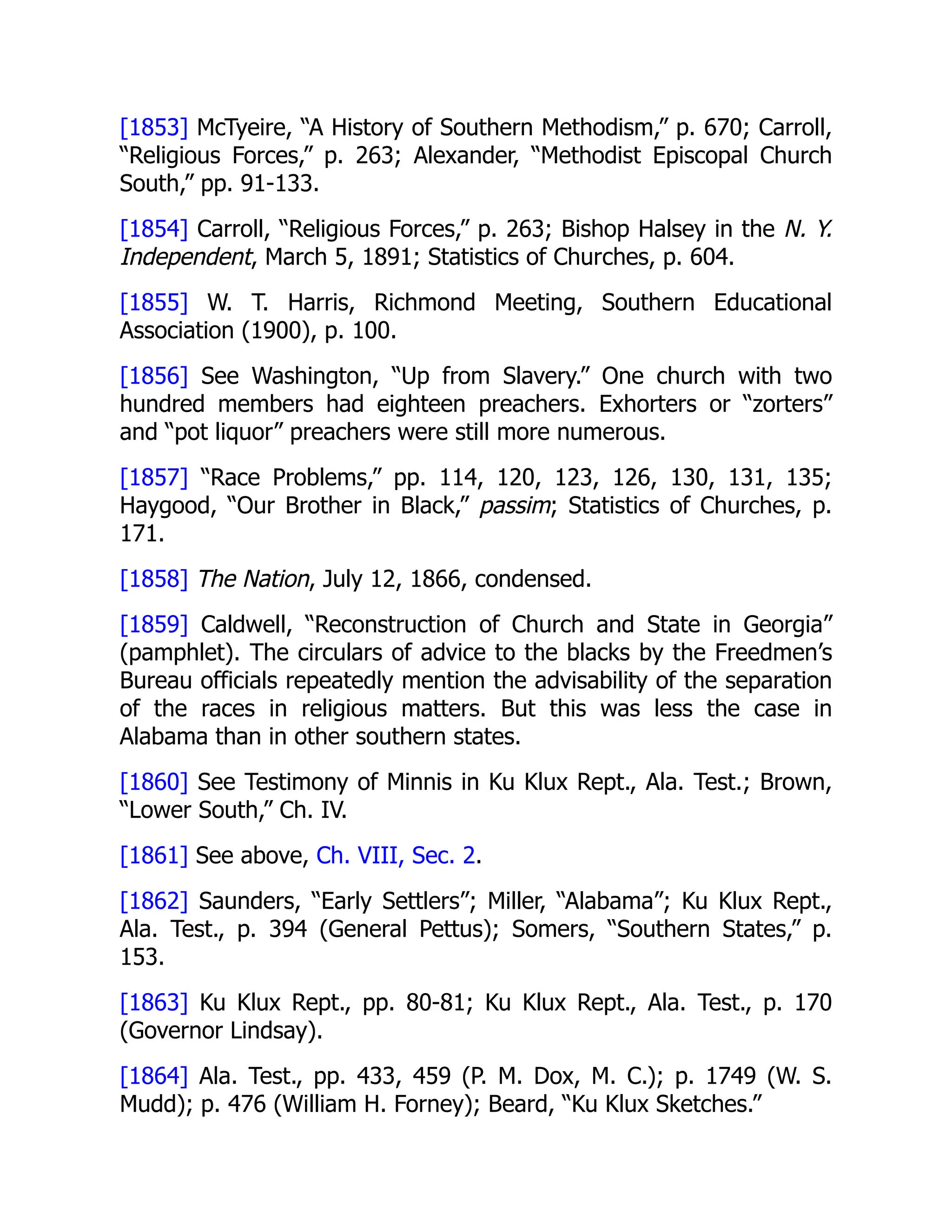 [1853] McTyeire, “A History of Southern Methodism,” p. 670; Carroll,
“Religious Forces,” p. 263; Alexander, “Methodist Episcopal Church
South,” pp. 91-133.
[1854] Carroll, “Religious Forces,” p. 263; Bishop Halsey in the N. Y.
Independent, March 5, 1891; Statistics of Churches, p. 604.
[1855] W. T. Harris, Richmond Meeting, Southern Educational
Association (1900), p. 100.
[1856] See Washington, “Up from Slavery.” One church with two
hundred members had eighteen preachers. Exhorters or “zorters”
and “pot liquor” preachers were still more numerous.
[1857] “Race Problems,” pp. 114, 120, 123, 126, 130, 131, 135;
Haygood, “Our Brother in Black,” passim; Statistics of Churches, p.
171.
[1858] The Nation, July 12, 1866, condensed.
[1859] Caldwell, “Reconstruction of Church and State in Georgia”
(pamphlet). The circulars of advice to the blacks by the Freedmen’s
Bureau officials repeatedly mention the advisability of the separation
of the races in religious matters. But this was less the case in
Alabama than in other southern states.
[1860] See Testimony of Minnis in Ku Klux Rept., Ala. Test.; Brown,
“Lower South,” Ch. IV.
[1861] See above, Ch. VIII, Sec. 2.
[1862] Saunders, “Early Settlers”; Miller, “Alabama”; Ku Klux Rept.,
Ala. Test., p. 394 (General Pettus); Somers, “Southern States,” p.
153.
[1863] Ku Klux Rept., pp. 80-81; Ku Klux Rept., Ala. Test., p. 170
(Governor Lindsay).
[1864] Ala. Test., pp. 433, 459 (P. M. Dox, M. C.); p. 1749 (W. S.
Mudd); p. 476 (William H. Forney); Beard, “Ku Klux Sketches.”
 