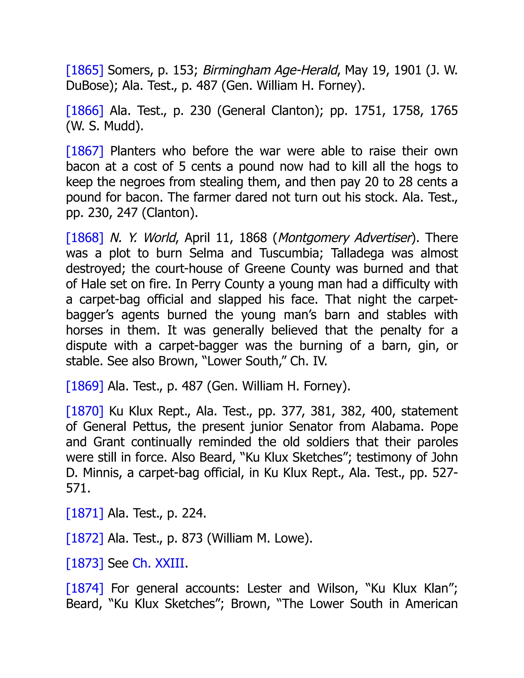 [1865] Somers, p. 153; Birmingham Age-Herald, May 19, 1901 (J. W.
DuBose); Ala. Test., p. 487 (Gen. William H. Forney).
[1866] Ala. Test., p. 230 (General Clanton); pp. 1751, 1758, 1765
(W. S. Mudd).
[1867] Planters who before the war were able to raise their own
bacon at a cost of 5 cents a pound now had to kill all the hogs to
keep the negroes from stealing them, and then pay 20 to 28 cents a
pound for bacon. The farmer dared not turn out his stock. Ala. Test.,
pp. 230, 247 (Clanton).
[1868] N. Y. World, April 11, 1868 (Montgomery Advertiser). There
was a plot to burn Selma and Tuscumbia; Talladega was almost
destroyed; the court-house of Greene County was burned and that
of Hale set on fire. In Perry County a young man had a difficulty with
a carpet-bag official and slapped his face. That night the carpet-
bagger’s agents burned the young man’s barn and stables with
horses in them. It was generally believed that the penalty for a
dispute with a carpet-bagger was the burning of a barn, gin, or
stable. See also Brown, “Lower South,” Ch. IV.
[1869] Ala. Test., p. 487 (Gen. William H. Forney).
[1870] Ku Klux Rept., Ala. Test., pp. 377, 381, 382, 400, statement
of General Pettus, the present junior Senator from Alabama. Pope
and Grant continually reminded the old soldiers that their paroles
were still in force. Also Beard, “Ku Klux Sketches”; testimony of John
D. Minnis, a carpet-bag official, in Ku Klux Rept., Ala. Test., pp. 527-
571.
[1871] Ala. Test., p. 224.
[1872] Ala. Test., p. 873 (William M. Lowe).
[1873] See Ch. XXIII.
[1874] For general accounts: Lester and Wilson, “Ku Klux Klan”;
Beard, “Ku Klux Sketches”; Brown, “The Lower South in American
 