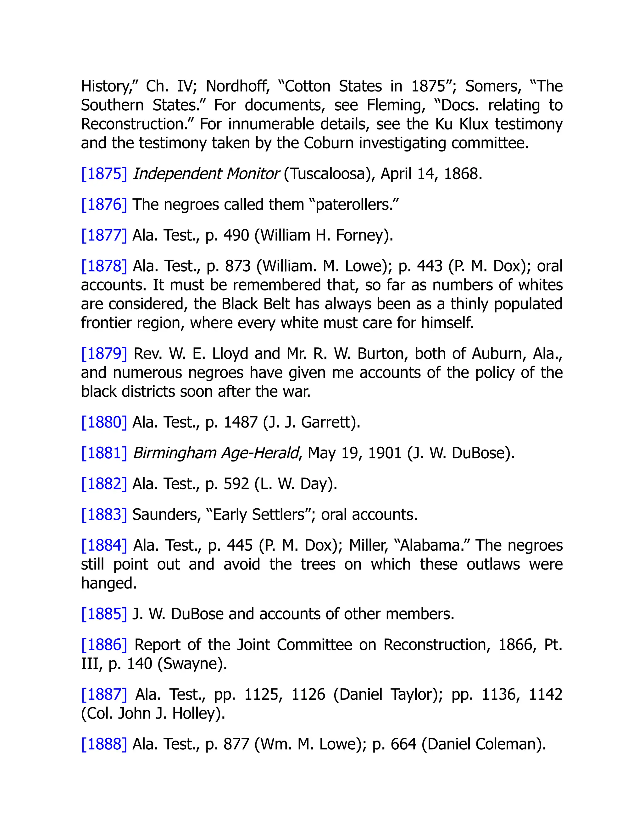 History,” Ch. IV; Nordhoff, “Cotton States in 1875”; Somers, “The
Southern States.” For documents, see Fleming, “Docs. relating to
Reconstruction.” For innumerable details, see the Ku Klux testimony
and the testimony taken by the Coburn investigating committee.
[1875] Independent Monitor (Tuscaloosa), April 14, 1868.
[1876] The negroes called them “paterollers.”
[1877] Ala. Test., p. 490 (William H. Forney).
[1878] Ala. Test., p. 873 (William. M. Lowe); p. 443 (P. M. Dox); oral
accounts. It must be remembered that, so far as numbers of whites
are considered, the Black Belt has always been as a thinly populated
frontier region, where every white must care for himself.
[1879] Rev. W. E. Lloyd and Mr. R. W. Burton, both of Auburn, Ala.,
and numerous negroes have given me accounts of the policy of the
black districts soon after the war.
[1880] Ala. Test., p. 1487 (J. J. Garrett).
[1881] Birmingham Age-Herald, May 19, 1901 (J. W. DuBose).
[1882] Ala. Test., p. 592 (L. W. Day).
[1883] Saunders, “Early Settlers”; oral accounts.
[1884] Ala. Test., p. 445 (P. M. Dox); Miller, “Alabama.” The negroes
still point out and avoid the trees on which these outlaws were
hanged.
[1885] J. W. DuBose and accounts of other members.
[1886] Report of the Joint Committee on Reconstruction, 1866, Pt.
III, p. 140 (Swayne).
[1887] Ala. Test., pp. 1125, 1126 (Daniel Taylor); pp. 1136, 1142
(Col. John J. Holley).
[1888] Ala. Test., p. 877 (Wm. M. Lowe); p. 664 (Daniel Coleman).
 
