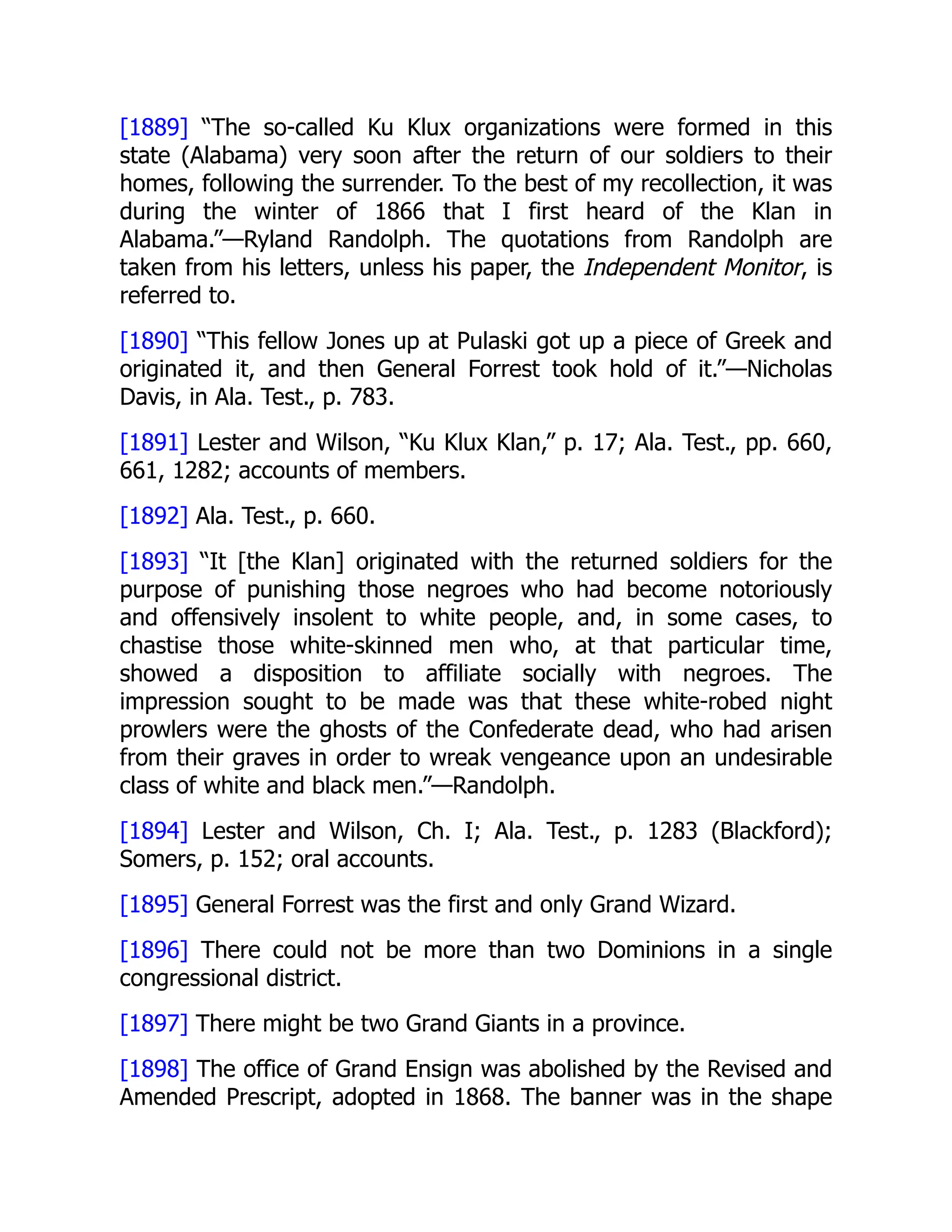 [1889] “The so-called Ku Klux organizations were formed in this
state (Alabama) very soon after the return of our soldiers to their
homes, following the surrender. To the best of my recollection, it was
during the winter of 1866 that I first heard of the Klan in
Alabama.”—Ryland Randolph. The quotations from Randolph are
taken from his letters, unless his paper, the Independent Monitor, is
referred to.
[1890] “This fellow Jones up at Pulaski got up a piece of Greek and
originated it, and then General Forrest took hold of it.”—Nicholas
Davis, in Ala. Test., p. 783.
[1891] Lester and Wilson, “Ku Klux Klan,” p. 17; Ala. Test., pp. 660,
661, 1282; accounts of members.
[1892] Ala. Test., p. 660.
[1893] “It [the Klan] originated with the returned soldiers for the
purpose of punishing those negroes who had become notoriously
and offensively insolent to white people, and, in some cases, to
chastise those white-skinned men who, at that particular time,
showed a disposition to affiliate socially with negroes. The
impression sought to be made was that these white-robed night
prowlers were the ghosts of the Confederate dead, who had arisen
from their graves in order to wreak vengeance upon an undesirable
class of white and black men.”—Randolph.
[1894] Lester and Wilson, Ch. I; Ala. Test., p. 1283 (Blackford);
Somers, p. 152; oral accounts.
[1895] General Forrest was the first and only Grand Wizard.
[1896] There could not be more than two Dominions in a single
congressional district.
[1897] There might be two Grand Giants in a province.
[1898] The office of Grand Ensign was abolished by the Revised and
Amended Prescript, adopted in 1868. The banner was in the shape
 