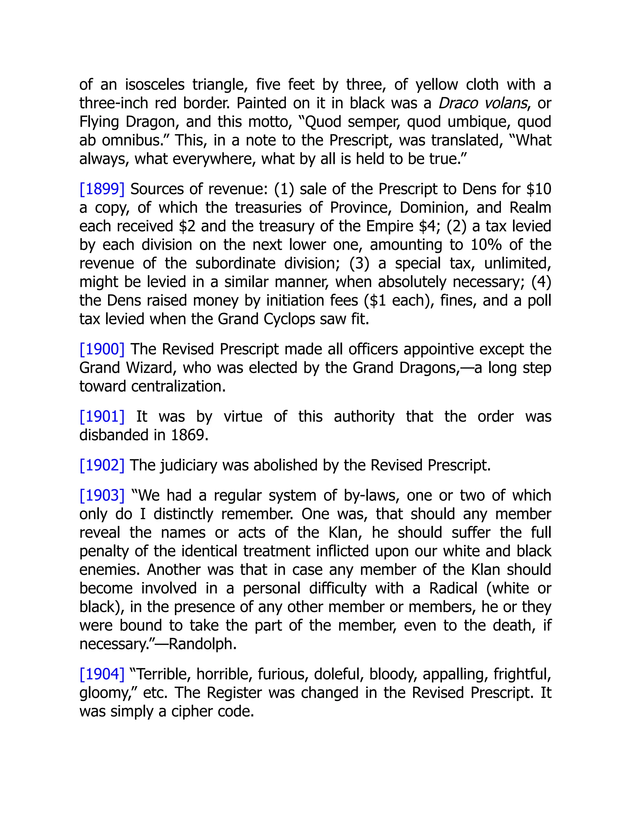 of an isosceles triangle, five feet by three, of yellow cloth with a
three-inch red border. Painted on it in black was a Draco volans, or
Flying Dragon, and this motto, “Quod semper, quod umbique, quod
ab omnibus.” This, in a note to the Prescript, was translated, “What
always, what everywhere, what by all is held to be true.”
[1899] Sources of revenue: (1) sale of the Prescript to Dens for $10
a copy, of which the treasuries of Province, Dominion, and Realm
each received $2 and the treasury of the Empire $4; (2) a tax levied
by each division on the next lower one, amounting to 10% of the
revenue of the subordinate division; (3) a special tax, unlimited,
might be levied in a similar manner, when absolutely necessary; (4)
the Dens raised money by initiation fees ($1 each), fines, and a poll
tax levied when the Grand Cyclops saw fit.
[1900] The Revised Prescript made all officers appointive except the
Grand Wizard, who was elected by the Grand Dragons,—a long step
toward centralization.
[1901] It was by virtue of this authority that the order was
disbanded in 1869.
[1902] The judiciary was abolished by the Revised Prescript.
[1903] “We had a regular system of by-laws, one or two of which
only do I distinctly remember. One was, that should any member
reveal the names or acts of the Klan, he should suffer the full
penalty of the identical treatment inflicted upon our white and black
enemies. Another was that in case any member of the Klan should
become involved in a personal difficulty with a Radical (white or
black), in the presence of any other member or members, he or they
were bound to take the part of the member, even to the death, if
necessary.”—Randolph.
[1904] “Terrible, horrible, furious, doleful, bloody, appalling, frightful,
gloomy,” etc. The Register was changed in the Revised Prescript. It
was simply a cipher code.
 