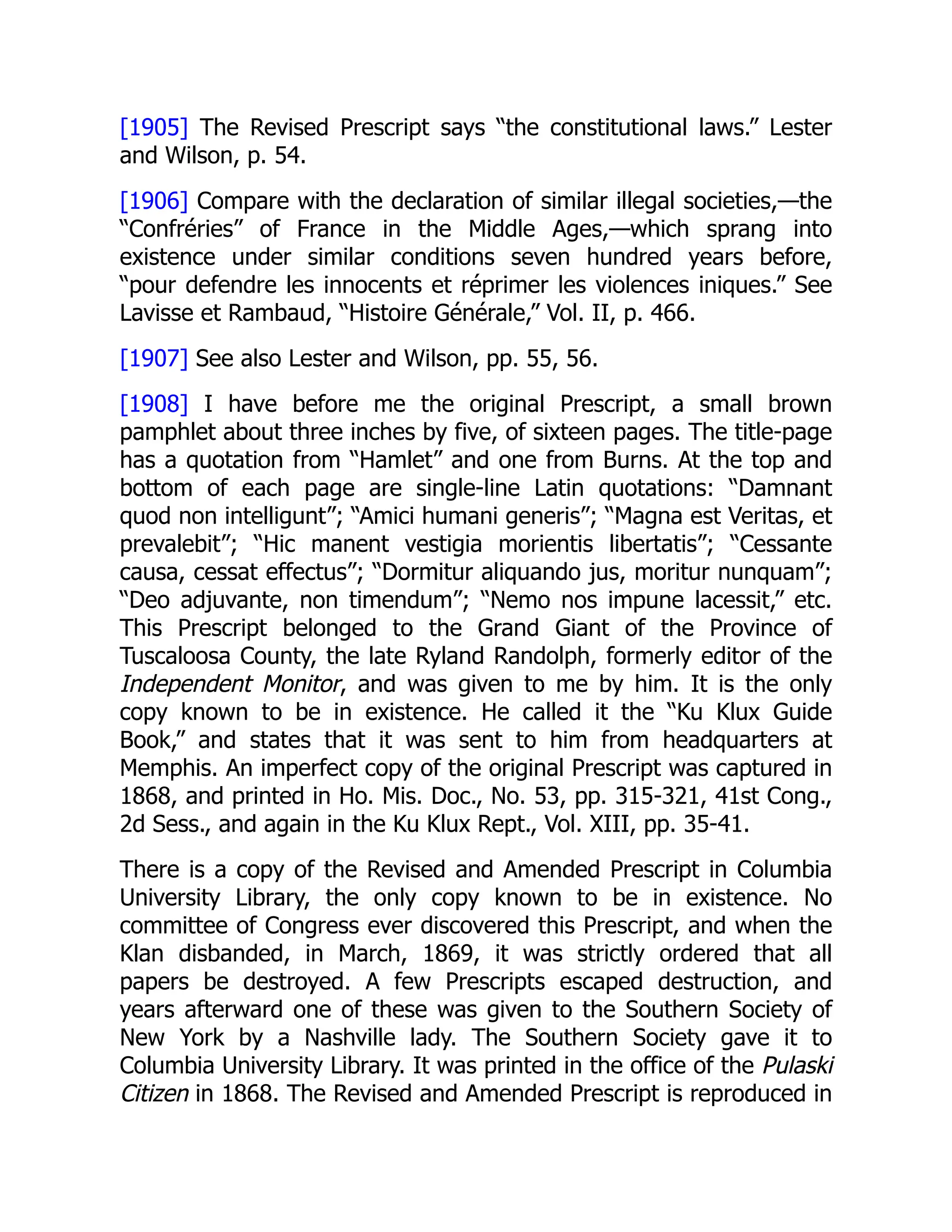 [1905] The Revised Prescript says “the constitutional laws.” Lester
and Wilson, p. 54.
[1906] Compare with the declaration of similar illegal societies,—the
“Confréries” of France in the Middle Ages,—which sprang into
existence under similar conditions seven hundred years before,
“pour defendre les innocents et réprimer les violences iniques.” See
Lavisse et Rambaud, “Histoire Générale,” Vol. II, p. 466.
[1907] See also Lester and Wilson, pp. 55, 56.
[1908] I have before me the original Prescript, a small brown
pamphlet about three inches by five, of sixteen pages. The title-page
has a quotation from “Hamlet” and one from Burns. At the top and
bottom of each page are single-line Latin quotations: “Damnant
quod non intelligunt”; “Amici humani generis”; “Magna est Veritas, et
prevalebit”; “Hic manent vestigia morientis libertatis”; “Cessante
causa, cessat effectus”; “Dormitur aliquando jus, moritur nunquam”;
“Deo adjuvante, non timendum”; “Nemo nos impune lacessit,” etc.
This Prescript belonged to the Grand Giant of the Province of
Tuscaloosa County, the late Ryland Randolph, formerly editor of the
Independent Monitor, and was given to me by him. It is the only
copy known to be in existence. He called it the “Ku Klux Guide
Book,” and states that it was sent to him from headquarters at
Memphis. An imperfect copy of the original Prescript was captured in
1868, and printed in Ho. Mis. Doc., No. 53, pp. 315-321, 41st Cong.,
2d Sess., and again in the Ku Klux Rept., Vol. XIII, pp. 35-41.
There is a copy of the Revised and Amended Prescript in Columbia
University Library, the only copy known to be in existence. No
committee of Congress ever discovered this Prescript, and when the
Klan disbanded, in March, 1869, it was strictly ordered that all
papers be destroyed. A few Prescripts escaped destruction, and
years afterward one of these was given to the Southern Society of
New York by a Nashville lady. The Southern Society gave it to
Columbia University Library. It was printed in the office of the Pulaski
Citizen in 1868. The Revised and Amended Prescript is reproduced in
 