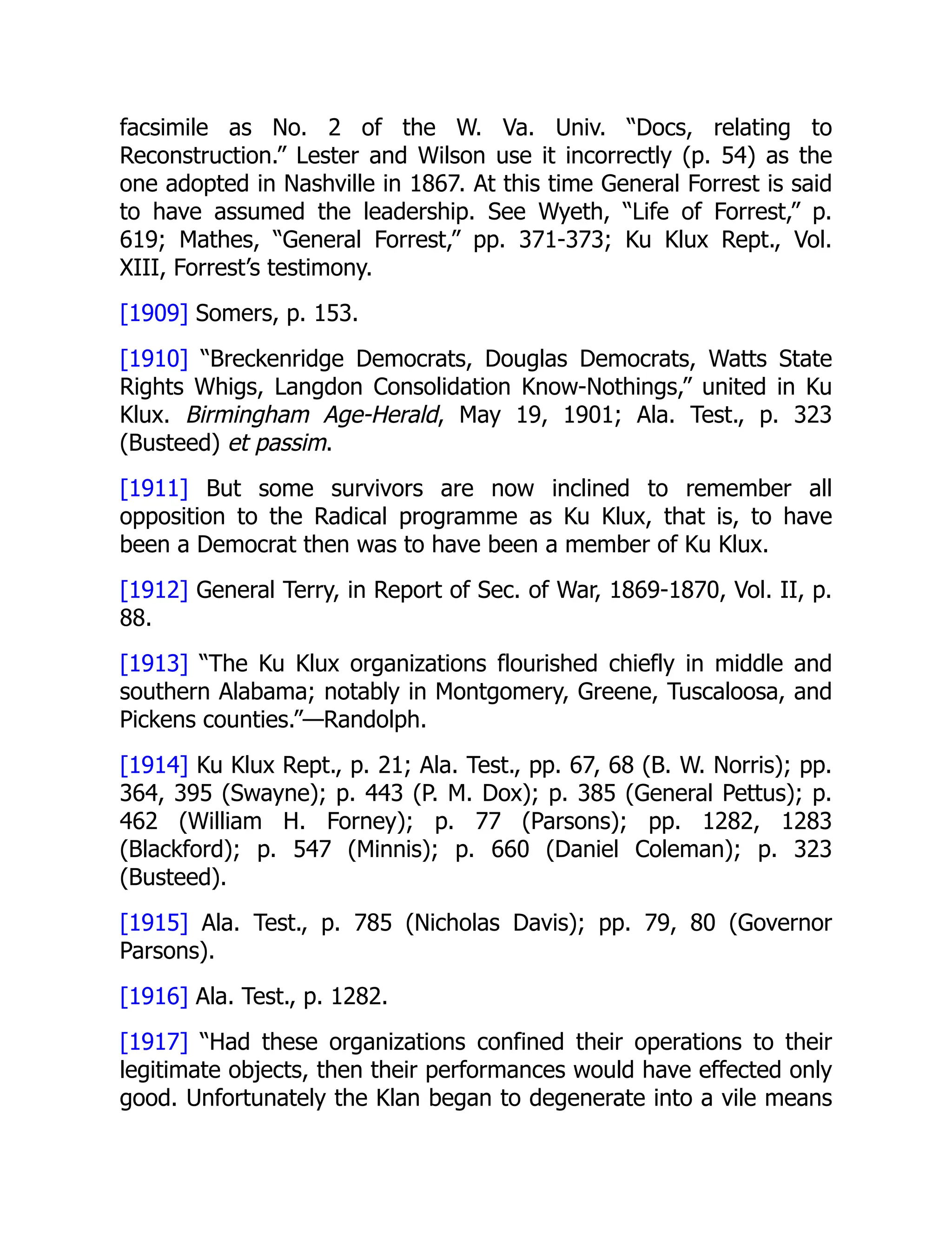 facsimile as No. 2 of the W. Va. Univ. “Docs, relating to
Reconstruction.” Lester and Wilson use it incorrectly (p. 54) as the
one adopted in Nashville in 1867. At this time General Forrest is said
to have assumed the leadership. See Wyeth, “Life of Forrest,” p.
619; Mathes, “General Forrest,” pp. 371-373; Ku Klux Rept., Vol.
XIII, Forrest’s testimony.
[1909] Somers, p. 153.
[1910] “Breckenridge Democrats, Douglas Democrats, Watts State
Rights Whigs, Langdon Consolidation Know-Nothings,” united in Ku
Klux. Birmingham Age-Herald, May 19, 1901; Ala. Test., p. 323
(Busteed) et passim.
[1911] But some survivors are now inclined to remember all
opposition to the Radical programme as Ku Klux, that is, to have
been a Democrat then was to have been a member of Ku Klux.
[1912] General Terry, in Report of Sec. of War, 1869-1870, Vol. II, p.
88.
[1913] “The Ku Klux organizations flourished chiefly in middle and
southern Alabama; notably in Montgomery, Greene, Tuscaloosa, and
Pickens counties.”—Randolph.
[1914] Ku Klux Rept., p. 21; Ala. Test., pp. 67, 68 (B. W. Norris); pp.
364, 395 (Swayne); p. 443 (P. M. Dox); p. 385 (General Pettus); p.
462 (William H. Forney); p. 77 (Parsons); pp. 1282, 1283
(Blackford); p. 547 (Minnis); p. 660 (Daniel Coleman); p. 323
(Busteed).
[1915] Ala. Test., p. 785 (Nicholas Davis); pp. 79, 80 (Governor
Parsons).
[1916] Ala. Test., p. 1282.
[1917] “Had these organizations confined their operations to their
legitimate objects, then their performances would have effected only
good. Unfortunately the Klan began to degenerate into a vile means
 