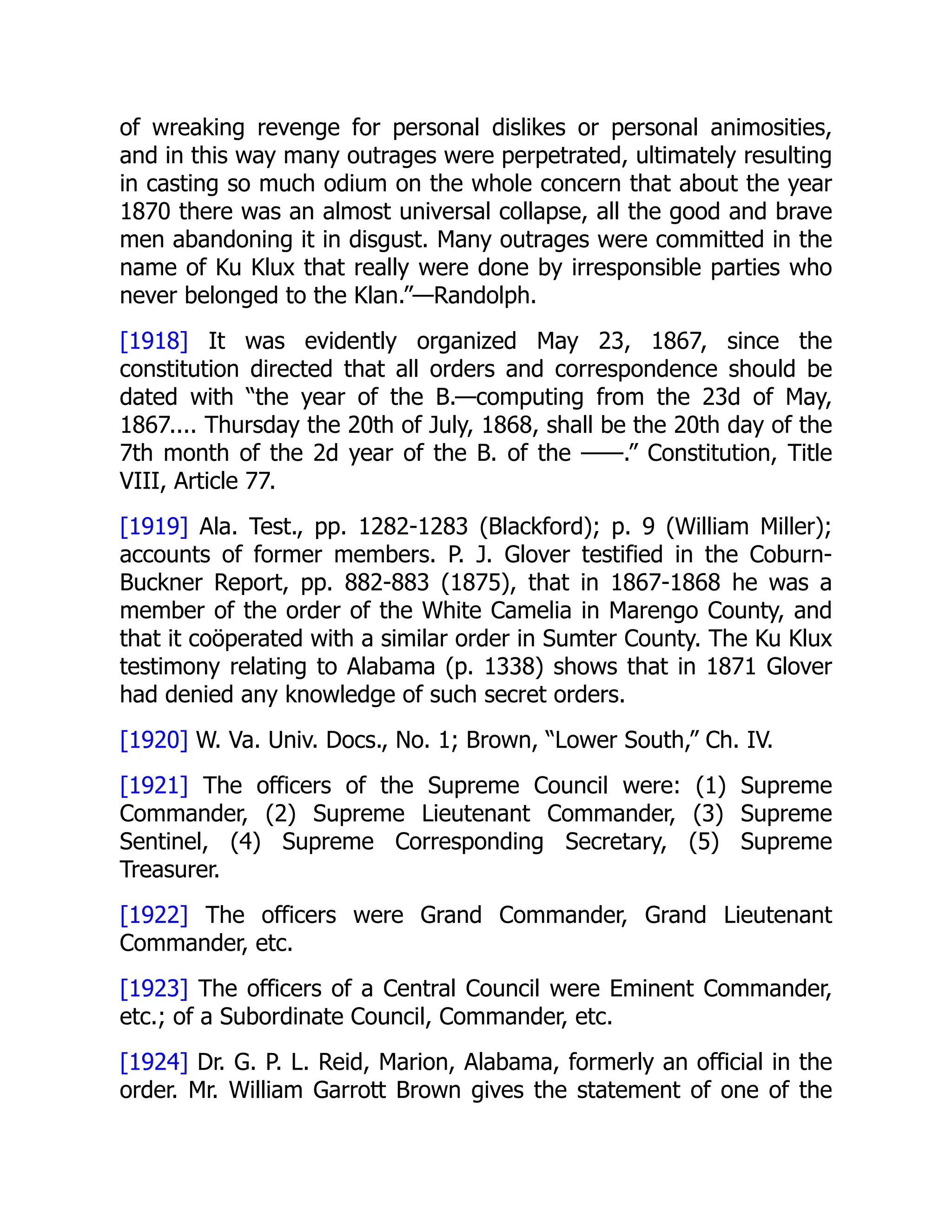 of wreaking revenge for personal dislikes or personal animosities,
and in this way many outrages were perpetrated, ultimately resulting
in casting so much odium on the whole concern that about the year
1870 there was an almost universal collapse, all the good and brave
men abandoning it in disgust. Many outrages were committed in the
name of Ku Klux that really were done by irresponsible parties who
never belonged to the Klan.”—Randolph.
[1918] It was evidently organized May 23, 1867, since the
constitution directed that all orders and correspondence should be
dated with “the year of the B.—computing from the 23d of May,
1867.... Thursday the 20th of July, 1868, shall be the 20th day of the
7th month of the 2d year of the B. of the ——.” Constitution, Title
VIII, Article 77.
[1919] Ala. Test., pp. 1282-1283 (Blackford); p. 9 (William Miller);
accounts of former members. P. J. Glover testified in the Coburn-
Buckner Report, pp. 882-883 (1875), that in 1867-1868 he was a
member of the order of the White Camelia in Marengo County, and
that it coöperated with a similar order in Sumter County. The Ku Klux
testimony relating to Alabama (p. 1338) shows that in 1871 Glover
had denied any knowledge of such secret orders.
[1920] W. Va. Univ. Docs., No. 1; Brown, “Lower South,” Ch. IV.
[1921] The officers of the Supreme Council were: (1) Supreme
Commander, (2) Supreme Lieutenant Commander, (3) Supreme
Sentinel, (4) Supreme Corresponding Secretary, (5) Supreme
Treasurer.
[1922] The officers were Grand Commander, Grand Lieutenant
Commander, etc.
[1923] The officers of a Central Council were Eminent Commander,
etc.; of a Subordinate Council, Commander, etc.
[1924] Dr. G. P. L. Reid, Marion, Alabama, formerly an official in the
order. Mr. William Garrott Brown gives the statement of one of the
 