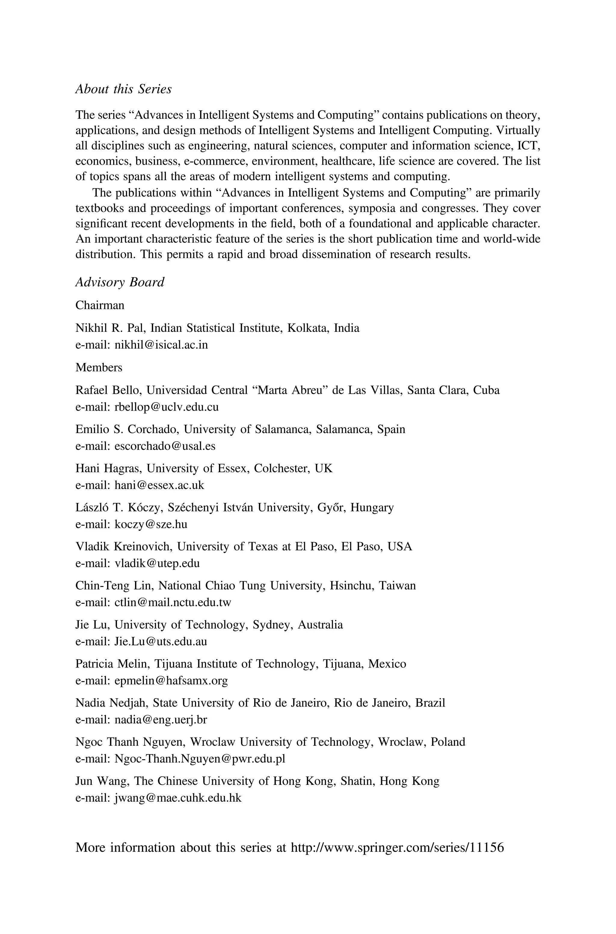 About this Series
The series “Advances in Intelligent Systems and Computing” contains publications on theory,
applications, and design methods of Intelligent Systems and Intelligent Computing. Virtually
all disciplines such as engineering, natural sciences, computer and information science, ICT,
economics, business, e-commerce, environment, healthcare, life science are covered. The list
of topics spans all the areas of modern intelligent systems and computing.
The publications within “Advances in Intelligent Systems and Computing” are primarily
textbooks and proceedings of important conferences, symposia and congresses. They cover
signiﬁcant recent developments in the ﬁeld, both of a foundational and applicable character.
An important characteristic feature of the series is the short publication time and world-wide
distribution. This permits a rapid and broad dissemination of research results.
Advisory Board
Chairman
Nikhil R. Pal, Indian Statistical Institute, Kolkata, India
e-mail: nikhil@isical.ac.in
Members
Rafael Bello, Universidad Central “Marta Abreu” de Las Villas, Santa Clara, Cuba
e-mail: rbellop@uclv.edu.cu
Emilio S. Corchado, University of Salamanca, Salamanca, Spain
e-mail: escorchado@usal.es
Hani Hagras, University of Essex, Colchester, UK
e-mail: hani@essex.ac.uk
László T. Kóczy, Széchenyi István University, Győr, Hungary
e-mail: koczy@sze.hu
Vladik Kreinovich, University of Texas at El Paso, El Paso, USA
e-mail: vladik@utep.edu
Chin-Teng Lin, National Chiao Tung University, Hsinchu, Taiwan
e-mail: ctlin@mail.nctu.edu.tw
Jie Lu, University of Technology, Sydney, Australia
e-mail: Jie.Lu@uts.edu.au
Patricia Melin, Tijuana Institute of Technology, Tijuana, Mexico
e-mail: epmelin@hafsamx.org
Nadia Nedjah, State University of Rio de Janeiro, Rio de Janeiro, Brazil
e-mail: nadia@eng.uerj.br
Ngoc Thanh Nguyen, Wroclaw University of Technology, Wroclaw, Poland
e-mail: Ngoc-Thanh.Nguyen@pwr.edu.pl
Jun Wang, The Chinese University of Hong Kong, Shatin, Hong Kong
e-mail: jwang@mae.cuhk.edu.hk
More information about this series at http://www.springer.com/series/11156
 