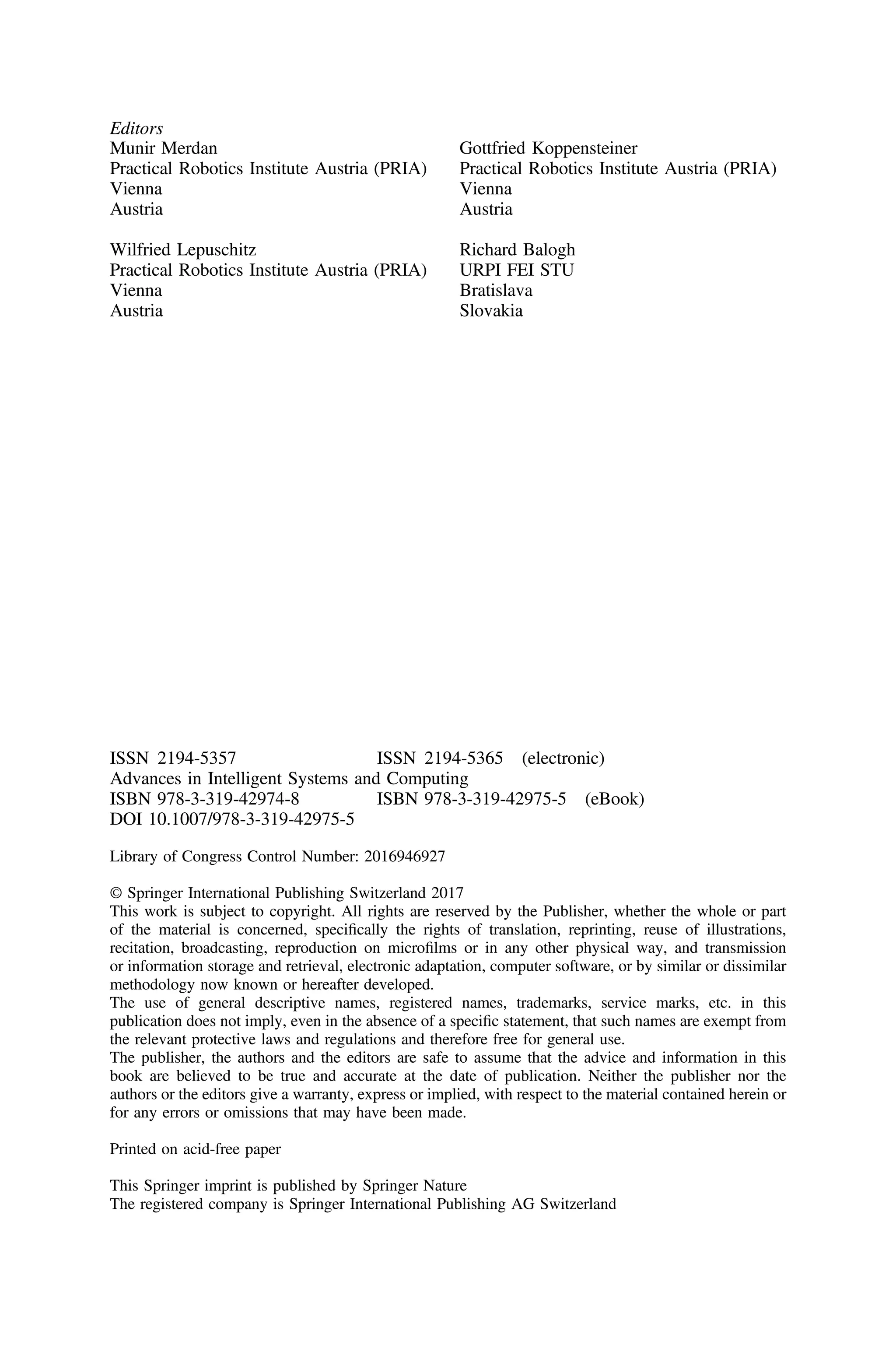 Editors
Munir Merdan
Practical Robotics Institute Austria (PRIA)
Vienna
Austria
Wilfried Lepuschitz
Practical Robotics Institute Austria (PRIA)
Vienna
Austria
Gottfried Koppensteiner
Practical Robotics Institute Austria (PRIA)
Vienna
Austria
Richard Balogh
URPI FEI STU
Bratislava
Slovakia
ISSN 2194-5357 ISSN 2194-5365 (electronic)
Advances in Intelligent Systems and Computing
ISBN 978-3-319-42974-8 ISBN 978-3-319-42975-5 (eBook)
DOI 10.1007/978-3-319-42975-5
Library of Congress Control Number: 2016946927
© Springer International Publishing Switzerland 2017
This work is subject to copyright. All rights are reserved by the Publisher, whether the whole or part
of the material is concerned, speciﬁcally the rights of translation, reprinting, reuse of illustrations,
recitation, broadcasting, reproduction on microﬁlms or in any other physical way, and transmission
or information storage and retrieval, electronic adaptation, computer software, or by similar or dissimilar
methodology now known or hereafter developed.
The use of general descriptive names, registered names, trademarks, service marks, etc. in this
publication does not imply, even in the absence of a speciﬁc statement, that such names are exempt from
the relevant protective laws and regulations and therefore free for general use.
The publisher, the authors and the editors are safe to assume that the advice and information in this
book are believed to be true and accurate at the date of publication. Neither the publisher nor the
authors or the editors give a warranty, express or implied, with respect to the material contained herein or
for any errors or omissions that may have been made.
Printed on acid-free paper
This Springer imprint is published by Springer Nature
The registered company is Springer International Publishing AG Switzerland
 