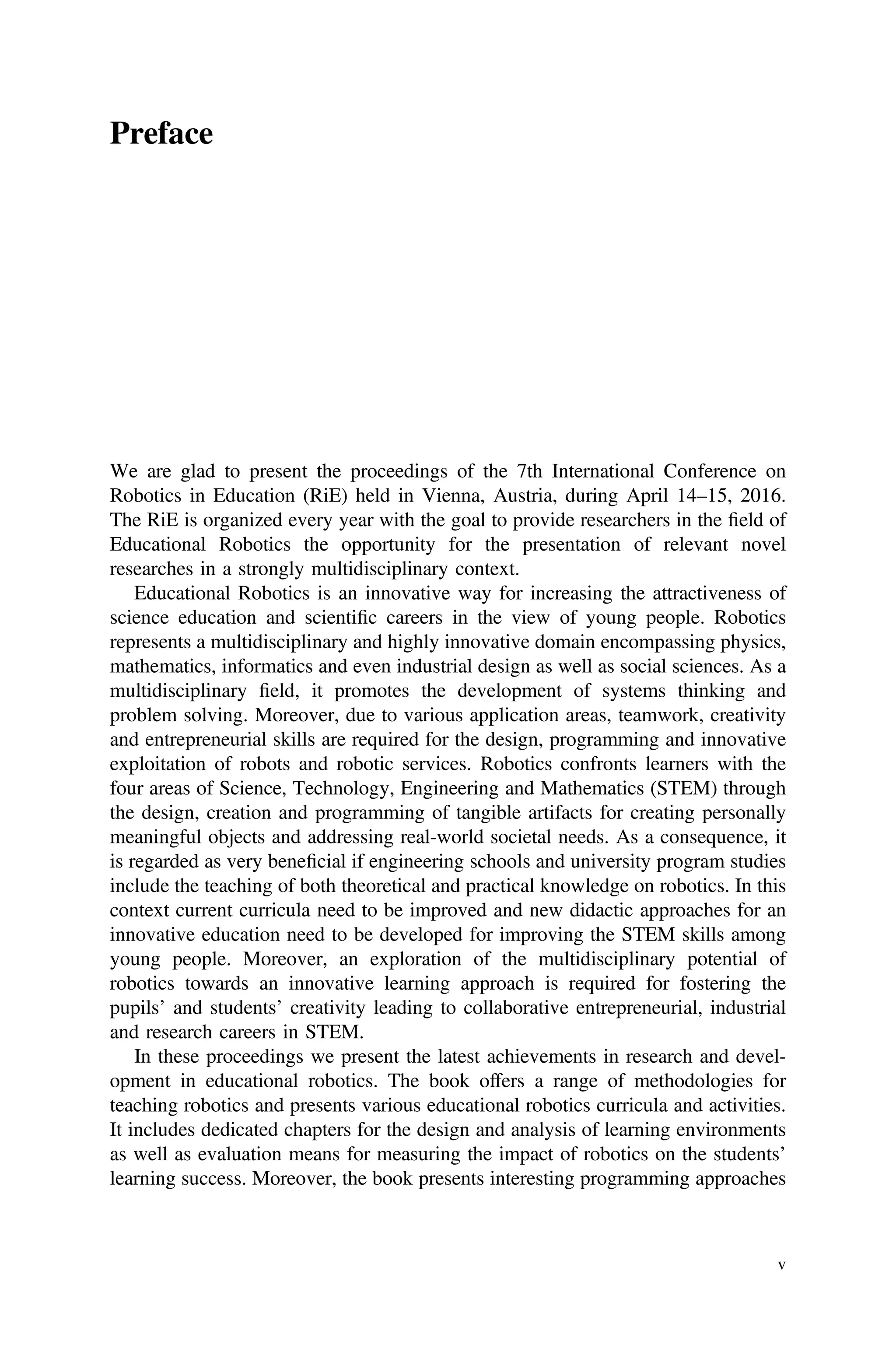 Preface
We are glad to present the proceedings of the 7th International Conference on
Robotics in Education (RiE) held in Vienna, Austria, during April 14–15, 2016.
The RiE is organized every year with the goal to provide researchers in the ﬁeld of
Educational Robotics the opportunity for the presentation of relevant novel
researches in a strongly multidisciplinary context.
Educational Robotics is an innovative way for increasing the attractiveness of
science education and scientiﬁc careers in the view of young people. Robotics
represents a multidisciplinary and highly innovative domain encompassing physics,
mathematics, informatics and even industrial design as well as social sciences. As a
multidisciplinary ﬁeld, it promotes the development of systems thinking and
problem solving. Moreover, due to various application areas, teamwork, creativity
and entrepreneurial skills are required for the design, programming and innovative
exploitation of robots and robotic services. Robotics confronts learners with the
four areas of Science, Technology, Engineering and Mathematics (STEM) through
the design, creation and programming of tangible artifacts for creating personally
meaningful objects and addressing real-world societal needs. As a consequence, it
is regarded as very beneﬁcial if engineering schools and university program studies
include the teaching of both theoretical and practical knowledge on robotics. In this
context current curricula need to be improved and new didactic approaches for an
innovative education need to be developed for improving the STEM skills among
young people. Moreover, an exploration of the multidisciplinary potential of
robotics towards an innovative learning approach is required for fostering the
pupils’ and students’ creativity leading to collaborative entrepreneurial, industrial
and research careers in STEM.
In these proceedings we present the latest achievements in research and devel-
opment in educational robotics. The book offers a range of methodologies for
teaching robotics and presents various educational robotics curricula and activities.
It includes dedicated chapters for the design and analysis of learning environments
as well as evaluation means for measuring the impact of robotics on the students’
learning success. Moreover, the book presents interesting programming approaches
v
 