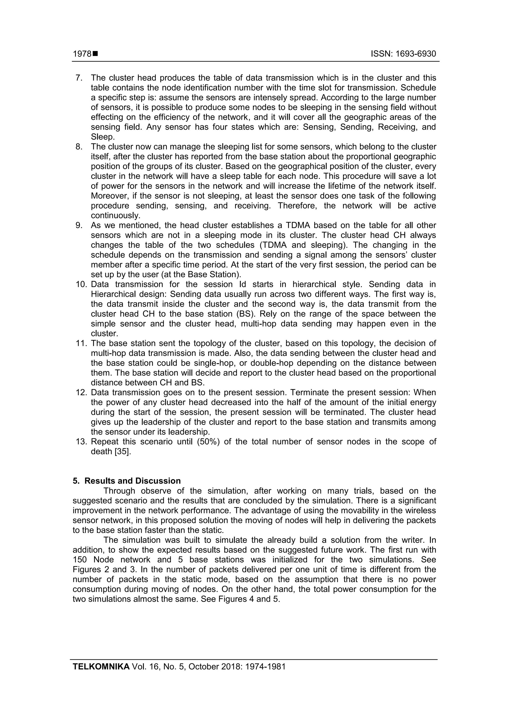  ISSN: 1693-6930 TELKOMNIKA Vol. 16, No. 5, October 2018: 1974-1981 1978 7. The cluster head produces the table of data transmission which is in the cluster and this table contains the node identification number with the time slot for transmission. Schedule a specific step is: assume the sensors are intensely spread. According to the large number of sensors, it is possible to produce some nodes to be sleeping in the sensing field without effecting on the efficiency of the network, and it will cover all the geographic areas of the sensing field. Any sensor has four states which are: Sensing, Sending, Receiving, and Sleep. 8. The cluster now can manage the sleeping list for some sensors, which belong to the cluster itself, after the cluster has reported from the base station about the proportional geographic position of the groups of its cluster. Based on the geographical position of the cluster, every cluster in the network will have a sleep table for each node. This procedure will save a lot of power for the sensors in the network and will increase the lifetime of the network itself. Moreover, if the sensor is not sleeping, at least the sensor does one task of the following procedure sending, sensing, and receiving. Therefore, the network will be active continuously. 9. As we mentioned, the head cluster establishes a TDMA based on the table for all other sensors which are not in a sleeping mode in its cluster. The cluster head CH always changes the table of the two schedules (TDMA and sleeping). The changing in the schedule depends on the transmission and sending a signal among the sensors’ cluster member after a specific time period. At the start of the very first session, the period can be set up by the user (at the Base Station). 10. Data transmission for the session Id starts in hierarchical style. Sending data in Hierarchical design: Sending data usually run across two different ways. The first way is, the data transmit inside the cluster and the second way is, the data transmit from the cluster head CH to the base station (BS). Rely on the range of the space between the simple sensor and the cluster head, multi-hop data sending may happen even in the cluster. 11. The base station sent the topology of the cluster, based on this topology, the decision of multi-hop data transmission is made. Also, the data sending between the cluster head and the base station could be single-hop, or double-hop depending on the distance between them. The base station will decide and report to the cluster head based on the proportional distance between CH and BS. 12. Data transmission goes on to the present session. Terminate the present session: When the power of any cluster head decreased into the half of the amount of the initial energy during the start of the session, the present session will be terminated. The cluster head gives up the leadership of the cluster and report to the base station and transmits among the sensor under its leadership. 13. Repeat this scenario until (50%) of the total number of sensor nodes in the scope of death [35]. 5. Results and Discussion Through observe of the simulation, after working on many trials, based on the suggested scenario and the results that are concluded by the simulation. There is a significant improvement in the network performance. The advantage of using the movability in the wireless sensor network, in this proposed solution the moving of nodes will help in delivering the packets to the base station faster than the static. The simulation was built to simulate the already build a solution from the writer. In addition, to show the expected results based on the suggested future work. The first run with 150 Node network and 5 base stations was initialized for the two simulations. See Figures 2 and 3. In the number of packets delivered per one unit of time is different from the number of packets in the static mode, based on the assumption that there is no power consumption during moving of nodes. On the other hand, the total power consumption for the two simulations almost the same. See Figures 4 and 5. 