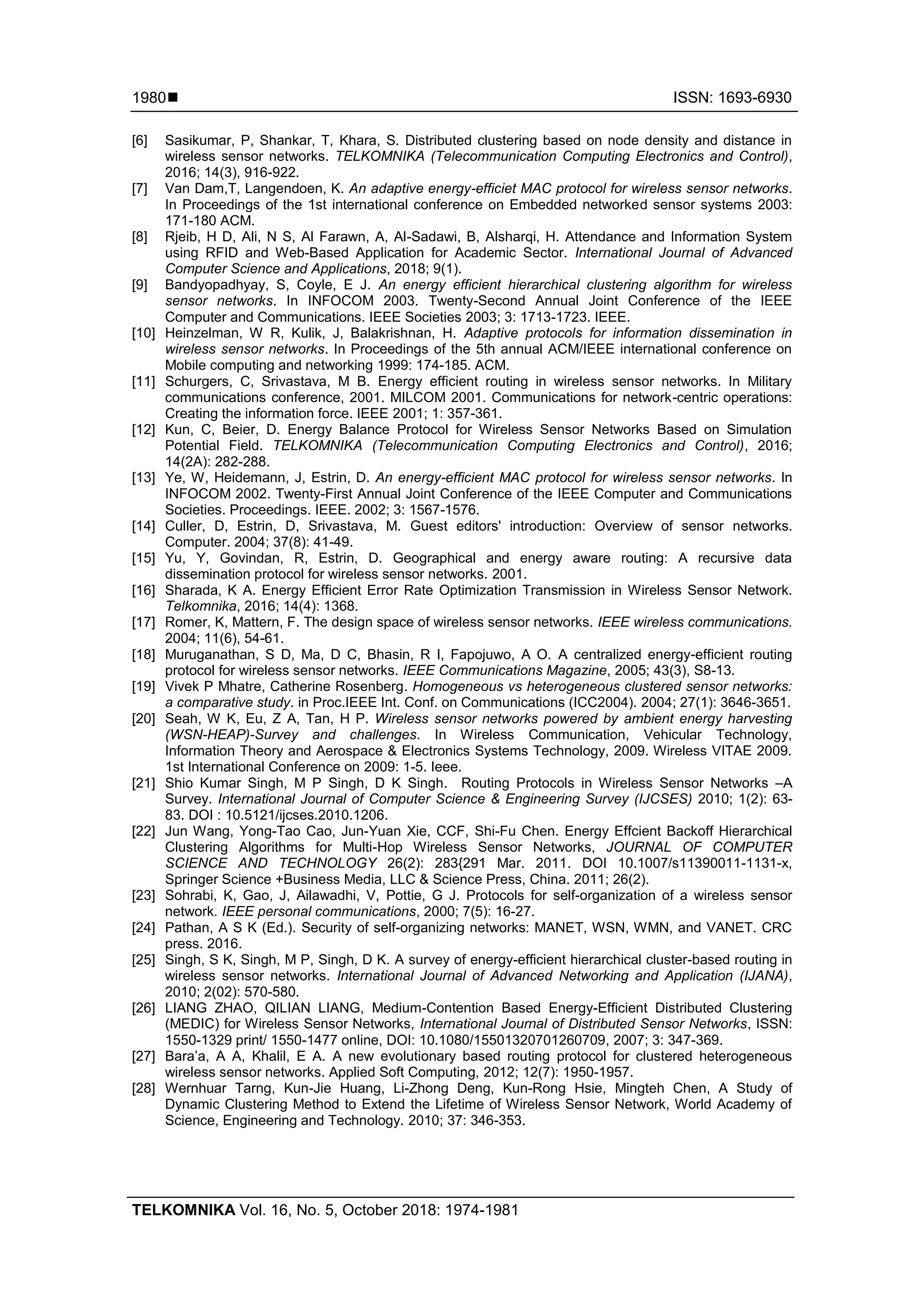  ISSN: 1693-6930 TELKOMNIKA Vol. 16, No. 5, October 2018: 1974-1981 1980 [6] Sasikumar, P, Shankar, T, Khara, S. Distributed clustering based on node density and distance in wireless sensor networks. TELKOMNIKA (Telecommunication Computing Electronics and Control), 2016; 14(3), 916-922. [7] Van Dam,T, Langendoen, K. An adaptive energy-efficiet MAC protocol for wireless sensor networks. In Proceedings of the 1st international conference on Embedded networked sensor systems 2003: 171-180 ACM. [8] Rjeib, H D, Ali, N S, Al Farawn, A, Al-Sadawi, B, Alsharqi, H. Attendance and Information System using RFID and Web-Based Application for Academic Sector. International Journal of Advanced Computer Science and Applications, 2018; 9(1). [9] Bandyopadhyay, S, Coyle, E J. An energy efficient hierarchical clustering algorithm for wireless sensor networks. In INFOCOM 2003. Twenty-Second Annual Joint Conference of the IEEE Computer and Communications. IEEE Societies 2003; 3: 1713-1723. IEEE. [10] Heinzelman, W R, Kulik, J, Balakrishnan, H. Adaptive protocols for information dissemination in wireless sensor networks. In Proceedings of the 5th annual ACM/IEEE international conference on Mobile computing and networking 1999: 174-185. ACM. [11] Schurgers, C, Srivastava, M B. Energy efficient routing in wireless sensor networks. In Military communications conference, 2001. MILCOM 2001. Communications for network-centric operations: Creating the information force. IEEE 2001; 1: 357-361. [12] Kun, C, Beier, D. Energy Balance Protocol for Wireless Sensor Networks Based on Simulation Potential Field. TELKOMNIKA (Telecommunication Computing Electronics and Control), 2016; 14(2A): 282-288. [13] Ye, W, Heidemann, J, Estrin, D. An energy-efficient MAC protocol for wireless sensor networks. In INFOCOM 2002. Twenty-First Annual Joint Conference of the IEEE Computer and Communications Societies. Proceedings. IEEE. 2002; 3: 1567-1576. [14] Culler, D, Estrin, D, Srivastava, M. Guest editors' introduction: Overview of sensor networks. Computer. 2004; 37(8): 41-49. [15] Yu, Y, Govindan, R, Estrin, D. Geographical and energy aware routing: A recursive data dissemination protocol for wireless sensor networks. 2001. [16] Sharada, K A. Energy Efficient Error Rate Optimization Transmission in Wireless Sensor Network. Telkomnika, 2016; 14(4): 1368. [17] Romer, K, Mattern, F. The design space of wireless sensor networks. IEEE wireless communications. 2004; 11(6), 54-61. [18] Muruganathan, S D, Ma, D C, Bhasin, R I, Fapojuwo, A O. A centralized energy-efficient routing protocol for wireless sensor networks. IEEE Communications Magazine, 2005; 43(3), S8-13. [19] Vivek P Mhatre, Catherine Rosenberg. Homogeneous vs heterogeneous clustered sensor networks: a comparative study. in Proc.IEEE Int. Conf. on Communications (ICC2004). 2004; 27(1): 3646-3651. [20] Seah, W K, Eu, Z A, Tan, H P. Wireless sensor networks powered by ambient energy harvesting (WSN-HEAP)-Survey and challenges. In Wireless Communication, Vehicular Technology, Information Theory and Aerospace & Electronics Systems Technology, 2009. Wireless VITAE 2009. 1st International Conference on 2009: 1-5. Ieee. [21] Shio Kumar Singh, M P Singh, D K Singh. Routing Protocols in Wireless Sensor Networks –A Survey. International Journal of Computer Science & Engineering Survey (IJCSES) 2010; 1(2): 63- 83. DOI : 10.5121/ijcses.2010.1206. [22] Jun Wang, Yong-Tao Cao, Jun-Yuan Xie, CCF, Shi-Fu Chen. Energy Effcient Backoff Hierarchical Clustering Algorithms for Multi-Hop Wireless Sensor Networks, JOURNAL OF COMPUTER SCIENCE AND TECHNOLOGY 26(2): 283{291 Mar. 2011. DOI 10.1007/s11390011-1131-x, Springer Science +Business Media, LLC & Science Press, China. 2011; 26(2). [23] Sohrabi, K, Gao, J, Ailawadhi, V, Pottie, G J. Protocols for self-organization of a wireless sensor network. IEEE personal communications, 2000; 7(5): 16-27. [24] Pathan, A S K (Ed.). Security of self-organizing networks: MANET, WSN, WMN, and VANET. CRC press. 2016. [25] Singh, S K, Singh, M P, Singh, D K. A survey of energy-efficient hierarchical cluster-based routing in wireless sensor networks. International Journal of Advanced Networking and Application (IJANA), 2010; 2(02): 570-580. [26] LIANG ZHAO, QILIAN LIANG, Medium-Contention Based Energy-Efficient Distributed Clustering (MEDIC) for Wireless Sensor Networks, International Journal of Distributed Sensor Networks, ISSN: 1550-1329 print/ 1550-1477 online, DOI: 10.1080/15501320701260709, 2007; 3: 347-369. [27] Bara’a, A A, Khalil, E A. A new evolutionary based routing protocol for clustered heterogeneous wireless sensor networks. Applied Soft Computing, 2012; 12(7): 1950-1957. [28] Wernhuar Tarng, Kun-Jie Huang, Li-Zhong Deng, Kun-Rong Hsie, Mingteh Chen, A Study of Dynamic Clustering Method to Extend the Lifetime of Wireless Sensor Network, World Academy of Science, Engineering and Technology. 2010; 37: 346-353. 