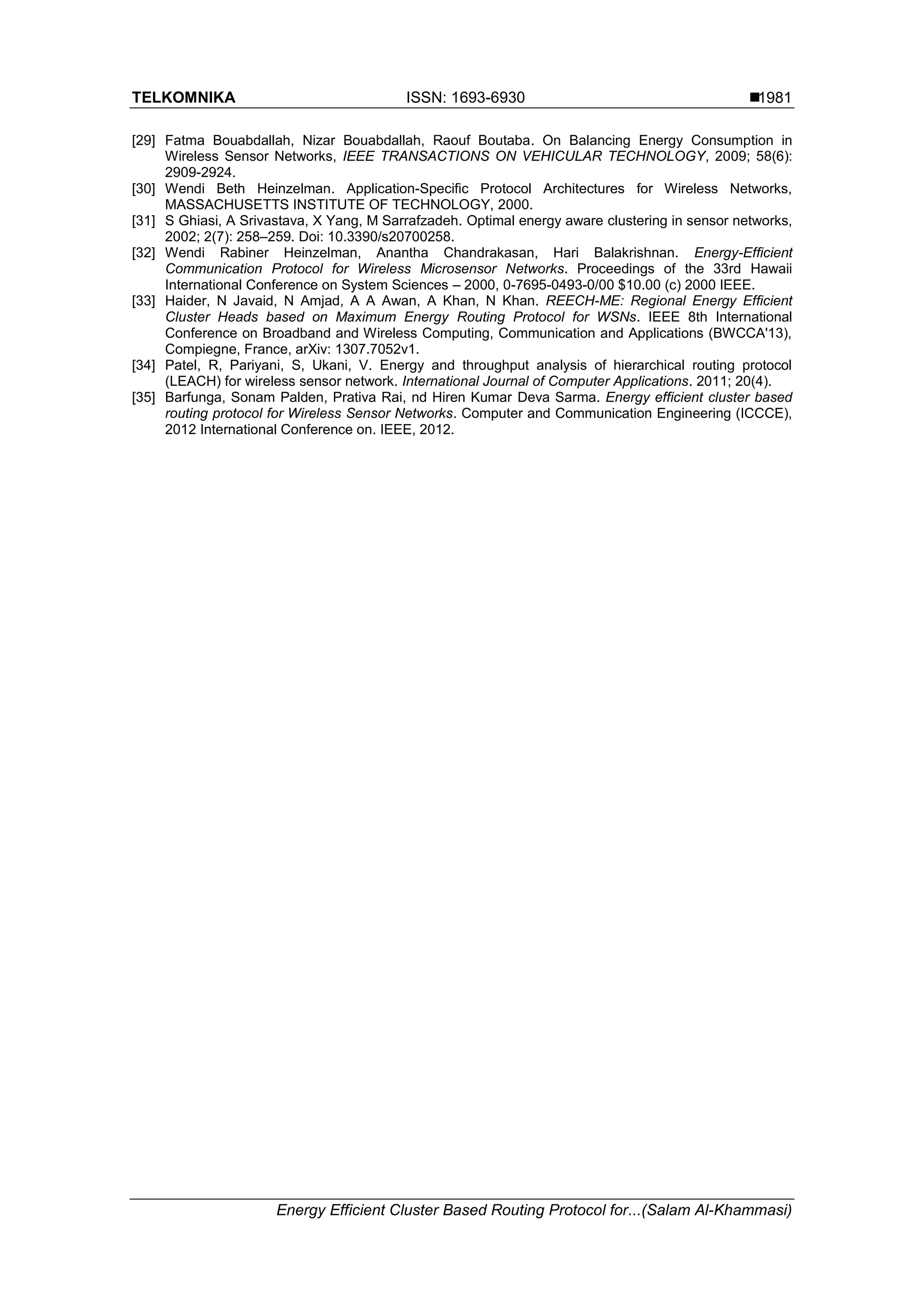 TELKOMNIKA ISSN: 1693-6930  Energy Efficient Cluster Based Routing Protocol for...(Salam Al-Khammasi) 1981 [29] Fatma Bouabdallah, Nizar Bouabdallah, Raouf Boutaba. On Balancing Energy Consumption in Wireless Sensor Networks, IEEE TRANSACTIONS ON VEHICULAR TECHNOLOGY, 2009; 58(6): 2909-2924. [30] Wendi Beth Heinzelman. Application-Specific Protocol Architectures for Wireless Networks, MASSACHUSETTS INSTITUTE OF TECHNOLOGY, 2000. [31] S Ghiasi, A Srivastava, X Yang, M Sarrafzadeh. Optimal energy aware clustering in sensor networks, 2002; 2(7): 258–259. Doi: 10.3390/s20700258. [32] Wendi Rabiner Heinzelman, Anantha Chandrakasan, Hari Balakrishnan. Energy-Efﬁcient Communication Protocol for Wireless Microsensor Networks. Proceedings of the 33rd Hawaii International Conference on System Sciences – 2000, 0-7695-0493-0/00 $10.00 (c) 2000 IEEE. [33] Haider, N Javaid, N Amjad, A A Awan, A Khan, N Khan. REECH-ME: Regional Energy Efﬁcient Cluster Heads based on Maximum Energy Routing Protocol for WSNs. IEEE 8th International Conference on Broadband and Wireless Computing, Communication and Applications (BWCCA'13), Compiegne, France, arXiv: 1307.7052v1. [34] Patel, R, Pariyani, S, Ukani, V. Energy and throughput analysis of hierarchical routing protocol (LEACH) for wireless sensor network. International Journal of Computer Applications. 2011; 20(4). [35] Barfunga, Sonam Palden, Prativa Rai, nd Hiren Kumar Deva Sarma. Energy efficient cluster based routing protocol for Wireless Sensor Networks. Computer and Communication Engineering (ICCCE), 2012 International Conference on. IEEE, 2012. 