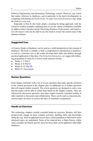 x Preface
Software Engineering, and Information Technology courses. However, any course
that makes reference to databases, and in particular to the latest developments in
computing will find this text book of use. As such, University Instructors may adopt
the book as a core text.
Especially in Part II, this book adopts a learning-by-doing approach, with the
extensive worked examples explaining how to use the variety of databases available
to address today’s business needs. Practising Database Professionals, and Applica-
tion Developers will also be able to use this book to review the current state of the
database domain.
Suggested Uses
A Concise Guide to Databases can be used as a solid introduction to the concept of
databases. The book is suitable as both a comprehensive introduction to databases,
as well as a reference text as the reader develops their skills and abilities through
practical application of the ideas. For University Instructors, we suggest the follow-
ing programme of study for a twelve-week semester format:
• Weeks 1–3: Part I
• Weeks 4–8: Part II
• Weeks 9–12: Part III
• Week 12: Assessment
Review Questions
Each chapter concludes with a set of review questions that make specific reference
to the content presented in the chapter, plus an additional set of further questions
that will require further research. The review questions are designed in such a way
that the reader will be able to tackle them based on the chapter contents. They are
followed by discussion questions, that often require research, extended reading of
other material or discussion and collaboration. These can be used as classroom dis-
cussion topics by tutors or used as the basis of summative assignments.
Hands-on Exercises
The technology chapters include extended hands-on exercises. Readers will then
progressively engage in more complex activities, building skills and knowledge
along the way. Such an approach ensures that a solid foundation is built before more
advanced topics are undertaken. Some of the material here is Open Source, whilst
some examples are Oracle specific, but even these latter can be applied to other SQL
databases.
 