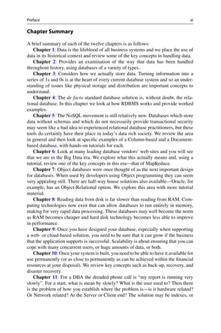 Preface xi
Chapter Summary
A brief summary of each of the twelve chapters is as follows:
Chapter 1: Data is the lifeblood of all business systems and we place the use of
data in its historical context and review some of the key concepts in handling data.
Chapter 2: Provides an examination of the way that data has been handled
throughout history, using databases of a variety of types.
Chapter 3: Considers how we actually store data. Turning information into a
series of 1s and 0s is at the heart of every current database system and so an under-
standing of issues like physical storage and distribution are important concepts to
understand.
Chapter 4: The de facto standard database solution is, without doubt, the rela-
tional database. In this chapter we look at how RDBMS works and provide worked
examples.
Chapter 5: The NoSQL movement is still relatively new. Databases which store
data without schemas and which do not necessarily provide transactional security
may seem like a bad idea to experienced relational database practitioners, but these
tools do certainly have their place in today’s data rich society. We review the area
in general and then look at specific examples of a Column-based and a Document-
based database, with hands-on tutorials for each.
Chapter 6: Look at many leading database vendors’ web sites and you will see
that we are in the Big Data era. We explore what this actually means and, using a
tutorial, review one of the key concepts in this era—that of MapReduce.
Chapter 7: Object databases were once thought of as the next important design
for databases. When used by developers using Object programming they can seem
very appealing still. There are half-way house solutions also available—Oracle, for
example, has an Object-Relational option. We explore this area with more tutorial
material.
Chapter 8: Reading data from disk is far slower than reading from RAM. Com-
puting technologies now exist that can allow databases to run entirely in memory,
making for very rapid data processing. These databases may well become the norm
as RAM becomes cheaper and hard disk technology becomes less able to improve
in performance.
Chapter 9: Once you have designed your database, especially when supporting
a web- or cloud-based solution, you need to be sure that it can grow if the business
that the application supports is successful. Scalability is about ensuring that you can
cope with many concurrent users, or huge amounts of data, or both.
Chapter 10: Once your system is built, you need to be able to have it available for
use permanently (or as close to permanently as can be achieved within the financial
resources at your disposal). We review key concepts such as back-up, recovery, and
disaster recovery.
Chapter 11: For a DBA the dreaded phone call is “my report is running very
slowly”. For a start, what is mean by slowly? What is the user used to? Then there
is the problem of how you establish where the problem is—is it hardware related?
Or Network related? At the Server or Client end? The solution may be indexes, or
 