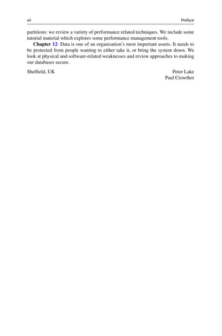 xii Preface
partitions: we review a variety of performance related techniques. We include some
tutorial material which explores some performance management tools.
Chapter 12: Data is one of an organisation’s most important assets. It needs to
be protected from people wanting to either take it, or bring the system down. We
look at physical and software-related weaknesses and review approaches to making
our databases secure.
Peter Lake
Paul Crowther
Sheffield, UK
 