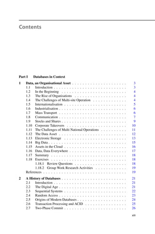 Contents
Part I Databases in Context
1 Data, an Organisational Asset . . . . . . . . . . . . . . . . . . . . . 3
1.1 Introduction . . . . . . . . . . . . . . . . . . . . . . . . . . . . 3
1.2 In the Beginning . . . . . . . . . . . . . . . . . . . . . . . . . 4
1.3 The Rise of Organisations . . . . . . . . . . . . . . . . . . . . 4
1.4 The Challenges of Multi-site Operation . . . . . . . . . . . . . 4
1.5 Internationalisation . . . . . . . . . . . . . . . . . . . . . . . . 5
1.6 Industrialisation . . . . . . . . . . . . . . . . . . . . . . . . . . 6
1.7 Mass Transport . . . . . . . . . . . . . . . . . . . . . . . . . . 6
1.8 Communication . . . . . . . . . . . . . . . . . . . . . . . . . . 7
1.9 Stocks and Shares . . . . . . . . . . . . . . . . . . . . . . . . . 9
1.10 Corporate Takeovers . . . . . . . . . . . . . . . . . . . . . . . 10
1.11 The Challenges of Multi National Operations . . . . . . . . . . 11
1.12 The Data Asset . . . . . . . . . . . . . . . . . . . . . . . . . . 12
1.13 Electronic Storage . . . . . . . . . . . . . . . . . . . . . . . . 13
1.14 Big Data . . . . . . . . . . . . . . . . . . . . . . . . . . . . . . 15
1.15 Assets in the Cloud . . . . . . . . . . . . . . . . . . . . . . . . 16
1.16 Data, Data Everywhere . . . . . . . . . . . . . . . . . . . . . . 17
1.17 Summary . . . . . . . . . . . . . . . . . . . . . . . . . . . . . 18
1.18 Exercises . . . . . . . . . . . . . . . . . . . . . . . . . . . . . 18
1.18.1 Review Questions . . . . . . . . . . . . . . . . . . . . 18
1.18.2 Group Work Research Activities . . . . . . . . . . . . 19
References . . . . . . . . . . . . . . . . . . . . . . . . . . . . . . . . 19
2 A History of Databases . . . . . . . . . . . . . . . . . . . . . . . . . 21
2.1 Introduction . . . . . . . . . . . . . . . . . . . . . . . . . . . . 21
2.2 The Digital Age . . . . . . . . . . . . . . . . . . . . . . . . . . 21
2.3 Sequential Systems . . . . . . . . . . . . . . . . . . . . . . . . 22
2.4 Random Access . . . . . . . . . . . . . . . . . . . . . . . . . . 23
2.5 Origins of Modern Databases . . . . . . . . . . . . . . . . . . . 24
2.6 Transaction Processing and ACID . . . . . . . . . . . . . . . . 25
2.7 Two-Phase Commit . . . . . . . . . . . . . . . . . . . . . . . . 26
xiii
 