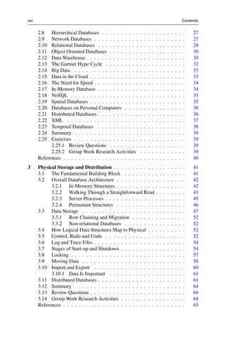 xiv Contents
2.8 Hierarchical Databases . . . . . . . . . . . . . . . . . . . . . . 27
2.9 Network Databases . . . . . . . . . . . . . . . . . . . . . . . . 27
2.10 Relational Databases . . . . . . . . . . . . . . . . . . . . . . . 28
2.11 Object Oriented Databases . . . . . . . . . . . . . . . . . . . . 30
2.12 Data Warehouse . . . . . . . . . . . . . . . . . . . . . . . . . . 30
2.13 The Gartner Hype Cycle . . . . . . . . . . . . . . . . . . . . . 32
2.14 Big Data . . . . . . . . . . . . . . . . . . . . . . . . . . . . . . 33
2.15 Data in the Cloud . . . . . . . . . . . . . . . . . . . . . . . . . 33
2.16 The Need for Speed . . . . . . . . . . . . . . . . . . . . . . . . 34
2.17 In-Memory Database . . . . . . . . . . . . . . . . . . . . . . . 34
2.18 NoSQL . . . . . . . . . . . . . . . . . . . . . . . . . . . . . . 35
2.19 Spatial Databases . . . . . . . . . . . . . . . . . . . . . . . . . 35
2.20 Databases on Personal Computers . . . . . . . . . . . . . . . . 36
2.21 Distributed Databases . . . . . . . . . . . . . . . . . . . . . . . 36
2.22 XML . . . . . . . . . . . . . . . . . . . . . . . . . . . . . . . 37
2.23 Temporal Databases . . . . . . . . . . . . . . . . . . . . . . . 38
2.24 Summary . . . . . . . . . . . . . . . . . . . . . . . . . . . . . 39
2.25 Exercises . . . . . . . . . . . . . . . . . . . . . . . . . . . . . 39
2.25.1 Review Questions . . . . . . . . . . . . . . . . . . . . 39
2.25.2 Group Work Research Activities . . . . . . . . . . . . 39
References . . . . . . . . . . . . . . . . . . . . . . . . . . . . . . . . 40
3 Physical Storage and Distribution . . . . . . . . . . . . . . . . . . . 41
3.1 The Fundamental Building Block . . . . . . . . . . . . . . . . 41
3.2 Overall Database Architecture . . . . . . . . . . . . . . . . . . 42
3.2.1 In-Memory Structures . . . . . . . . . . . . . . . . . . 42
3.2.2 Walking Through a Straightforward Read . . . . . . . . 43
3.2.3 Server Processes . . . . . . . . . . . . . . . . . . . . . 45
3.2.4 Permanent Structures . . . . . . . . . . . . . . . . . . 46
3.3 Data Storage . . . . . . . . . . . . . . . . . . . . . . . . . . . 47
3.3.1 Row Chaining and Migration . . . . . . . . . . . . . . 52
3.3.2 Non-relational Databases . . . . . . . . . . . . . . . . 52
3.4 How Logical Data Structures Map to Physical . . . . . . . . . . 52
3.5 Control, Redo and Undo . . . . . . . . . . . . . . . . . . . . . 52
3.6 Log and Trace Files . . . . . . . . . . . . . . . . . . . . . . . . 54
3.7 Stages of Start-up and Shutdown . . . . . . . . . . . . . . . . . 54
3.8 Locking . . . . . . . . . . . . . . . . . . . . . . . . . . . . . . 57
3.9 Moving Data . . . . . . . . . . . . . . . . . . . . . . . . . . . 58
3.10 Import and Export . . . . . . . . . . . . . . . . . . . . . . . . 60
3.10.1 Data Is Important . . . . . . . . . . . . . . . . . . . . 61
3.11 Distributed Databases . . . . . . . . . . . . . . . . . . . . . . . 61
3.12 Summary . . . . . . . . . . . . . . . . . . . . . . . . . . . . . 64
3.13 Review Questions . . . . . . . . . . . . . . . . . . . . . . . . . 64
3.14 Group Work Research Activities . . . . . . . . . . . . . . . . . 64
References . . . . . . . . . . . . . . . . . . . . . . . . . . . . . . . . 65
 