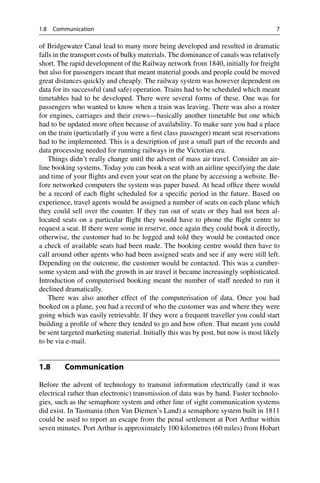 1.8 Communication 7
of Bridgewater Canal lead to many more being developed and resulted in dramatic
falls in the transport costs of bulky materials. The dominance of canals was relatively
short. The rapid development of the Railway network from 1840, initially for freight
but also for passengers meant that meant material goods and people could be moved
great distances quickly and cheaply. The railway system was however dependent on
data for its successful (and safe) operation. Trains had to be scheduled which meant
timetables had to be developed. There were several forms of these. One was for
passengers who wanted to know when a train was leaving. There was also a roster
for engines, carriages and their crews—basically another timetable but one which
had to be updated more often because of availability. To make sure you had a place
on the train (particularly if you were a first class passenger) meant seat reservations
had to be implemented. This is a description of just a small part of the records and
data processing needed for running railways in the Victorian era.
Things didn’t really change until the advent of mass air travel. Consider an air-
line booking systems. Today you can book a seat with an airline specifying the date
and time of your flights and even your seat on the plane by accessing a website. Be-
fore networked computers the system was paper based. At head office there would
be a record of each flight scheduled for a specific period in the future. Based on
experience, travel agents would be assigned a number of seats on each plane which
they could sell over the counter. If they ran out of seats or they had not been al-
located seats on a particular flight they would have to phone the flight centre to
request a seat. If there were some in reserve, once again they could book it directly,
otherwise, the customer had to be logged and told they would be contacted once
a check of available seats had been made. The booking centre would then have to
call around other agents who had been assigned seats and see if any were still left.
Depending on the outcome, the customer would be contacted. This was a cumber-
some system and with the growth in air travel it became increasingly sophisticated.
Introduction of computerised booking meant the number of staff needed to run it
declined dramatically.
There was also another effect of the computerisation of data. Once you had
booked on a plane, you had a record of who the customer was and where they were
going which was easily retrievable. If they were a frequent traveller you could start
building a profile of where they tended to go and how often. That meant you could
be sent targeted marketing material. Initially this was by post, but now is most likely
to be via e-mail.
1.8 Communication
Before the advent of technology to transmit information electrically (and it was
electrical rather than electronic) transmission of data was by hand. Faster technolo-
gies, such as the semaphore system and other line of sight communication systems
did exist. In Tasmania (then Van Diemen’s Land) a semaphore system built in 1811
could be used to report an escape from the penal settlement at Port Arthur within
seven minutes. Port Arthur is approximately 100 kilometres (60 miles) from Hobart
 