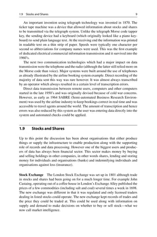 1.9 Stocks and Shares 9
An important invention using telegraph technology was invented in 1870. The
ticker tape machine was a device that allowed information about stocks and shares
to be transmitted via the telegraph system. Unlike the telegraph Morse code tapper
key, the sending device had a keyboard (which originally looked like a piano key-
board) to send plain language text. At the receiving end the information was printed
in readable text on a thin strip of paper. Speeds were typically one character per
second so abbreviations for company names were used. This was the first example
of dedicated electrical commercial information transmission and it survived into the
1960’s.
The next two communication technologies which had a major impact on data
transmission were the telephone and the radio (although the latter still relied more on
the Morse code than voice). Major systems were built around the use of telephones
as already illustrated by the airline booking system example. Direct recording of the
majority of data sent this way was rare however. It was almost always transcribed
by an operator which always resulted in a certain level of transcription errors.
Direct data transmission between remote users, computers and other computers
started in the late 1950’s and was originally devised because of cold war concerns.
However, as early as 1964 SABRE (Semi-automated Business Research Environ-
ment) was used by the airline industry to keep bookings correct in real time and was
accessible to travel agents around the world. The amount of transcription and hence
errors was also reduced by this system as the user was entering data directly into the
system and automated checks could be applied.
1.9 Stocks and Shares
Up to this point the discussion has been about organisations that either produce
things or supply the infrastructure to enable production along with the supporting
role of records and data processing. However one of the biggest users and produc-
ers of data has always been financial sector. This sector makes money by buying
and selling holdings in other companies, in other words shares, lending and storing
money for individuals and organisations (banks) and indemnifying individuals and
organisations against loss (insurance).
Stock Exchange The London Stock Exchange was set up in 1801 although trade
in stocks and shares had been going on for a much longer time. For example John
Castaing, operating out of a coffee house in London’s Exchange Alley published the
prices of a few commodities (including salt and coal) several times a week in 1698.
The new exchange was different in that it was regulated and only licensed traders
dealing in listed stocks could operate. The new exchange kept records of trades and
the price they could be traded at. This could be used along with information on
supply and demand to make decisions on whether to buy or sell stock—what we
now call market intelligence.
 