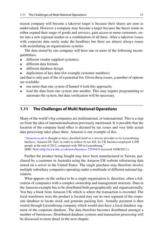 1.11 The Challenges of Multi National Operations 11
reason company will become a takeover target is because their shares are seen as
undervalued. However a company may become a target because the buyer wants to
either expand their range of goods and services, gain access to more customers, en-
ter into a new regional market or a combination of all three. After a takeover issues
with corporate data rarely make the headlines but there are almost always issues
with assimilating an organisations systems.
The data stored by one company will have one or more of the following incom-
patibilities:
• different vendor supplied system(s)
• different data formats
• different database design
• duplication of key data (for example customer numbers)
and that is only part of the of a potential list. Given these issues, a number of options
are available:
• run more than one system (Channel 4 took this approach).
• load the data from one system into another. This may require programming to
automate the system, but data verification will be necessary.
1.11 The Challenges of Multi National Operations
Many of the world’s big companies are multinational, or transnational. This is a step
on from the idea of internationalisation previously mentioned. It is possible that the
location of the company head office is dictated by tax issues and very little actual
data processing takes place there. Amazon is one example of this.
“Amazon.co.uk is thought to have classified itself as a service provider to its Luxembourg
business, Amazon EU Sarl, in order to reduce its tax bill. Its UK business employed 4,200
people at the end of 2012, compared with 380 in Luxembourg.”
(BBC News http://www.bbc.co.uk/news/business-22549434 accessed 18/06/2013.)
Further the product being bought may have been manufactured in Taiwan, pur-
chased by a customer in Australia using the Amazon UK website referencing data
stored on a server in the United States. The single purchase may therefore involve
multiple subsidiary companies operating under a multitude of different national leg-
islation.
What appears on the surface to be a single organisation is, therefore, often a fed-
eration of companies with a complex ownership and management structure. Data in
the Amazon example has to be distributed both geographically and organisationally.
You buy a book from Amazon UK which is where the transaction is recorded. The
local warehouse were the product is located may run its own segment of the corpo-
rate database to locate stock and generate packing lists. Actually payment is then
routed through Luxembourg company which would also have a local database seg-
ment of the corporate database. The data therefore becomes distributed amongst a
number of businesses. Distributed database systems and transaction processing will
be discussed in more detail in the next chapter.
 