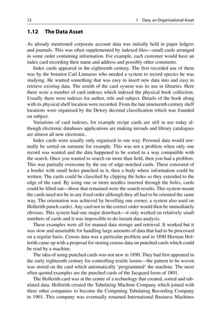 12 1 Data, an Organisational Asset
1.12 The Data Asset
As already mentioned corporate account data was initially held in paper ledgers
and journals. This was often supplemented by indexed files—small cards arranged
in some order containing information. For example, each customer would have an
index card recording their name and address and possibly other comments.
Index cards appeared in the eighteenth century. The first recorded use of them
was by the botanist Carl Linnaeus who needed a system to record species he was
studying. He wanted something that was easy to insert new data into and easy to
retrieve existing data. The zenith of the card system was its use in libraries. Here
there were a number of card indexes which indexed the physical book collection.
Usually there were indexes for author, title and subject. Details of the book along
with its physical shelf location were recorded. From the late nineteenth century shelf
locations were organised by the Dewey decimal classification which was founded
on subject.
Variations of card indexes, for example recipe cards are still in use today al-
though electronic databases applications are making inroads and library catalogues
are almost all now electronic.
Index cards were usually only organised in one way. Personal data would nor-
mally be sorted on surname for example. This was not a problem when only one
record was wanted and the data happened to be sorted in a way compatible with
the search. Once you wanted to search on more than field, then you had a problem.
This was partially overcome by the use of edge-notched cards. These consisted of
a border with small holes punched in it, then a body where information could be
written. The cards could be classified by clipping the holes so they extended to the
edge of the card. By using one or more needles inserted through the holes, cards
could be lifted out—those that remained were the search results. This system meant
the cards need not be in any fixed order although they all had to be oriented the same
way. The orientation was achieved by bevelling one corner, a system also used on
Hollerith punch cards). Any card not in the correct order would then be immediately
obvious. This system had one major drawback—it only worked on relatively small
numbers of cards and it was impossible to do instant data analysis.
These examples were all for manual data storage and retrieval. It worked but it
was slow and unsuitable for handling large amounts of data that had to be processed
on a regular basis. Census data was a particular problem and in 1890 Herman Hol-
lerith came up with a proposal for storing census data on punched cards which could
be read by a machine.
The idea of using punched cards was not new in 1890. They had first appeared in
the early eighteenth century for controlling textile looms—the pattern to be woven
was stored on the card which automatically ‘programmed’ the machine. The most
often quoted examples are the punched cards of the Jacquard loom of 1801.
The Hollerith card was at the centre of a technology that created, sorted and tab-
ulated data. Hollerith created the Tabulating Machine Company which joined with
three other companies to become the Computing Tabulating Recording Company
in 1901. This company was eventually renamed International Business Machines
 