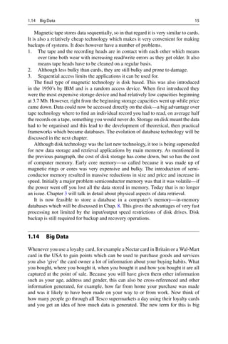 1.14 Big Data 15
Magnetic tape stores data sequentially, so in that regard it is very similar to cards.
It is also a relatively cheap technology which makes it very convenient for making
backups of systems. It does however have a number of problems.
1. The tape and the recording heads are in contact with each other which means
over time both wear with increasing read/write errors as they get older. It also
means tape heads have to be cleaned on a regular basis.
2. Although less bulky than cards, they are still bulky and prone to damage.
3. Sequential access limits the applications it can be used for.
The final type of magnetic technology is disk based. This was also introduced
in the 1950’s by IBM and is a random access device. When first introduced they
were the most expensive storage device and had relatively low capacities beginning
at 3.7 Mb. However, right from the beginning storage capacities went up while price
came down. Data could now be accessed directly on the disk—a big advantage over
tape technology where to find an individual record you had to read, on average half
the records on a tape, something you would never do. Storage on disk meant the data
had to be organised and this lead to the development of theoretical, then practical
frameworks which became databases. The evolution of database technology will be
discussed in the next chapter.
Although disk technology was the last new technology, it too is being superseded
for new data storage and retrieval applications by main memory. As mentioned in
the previous paragraph, the cost of disk storage has come down, but so has the cost
of computer memory. Early core memory—so called because it was made up of
magnetic rings or cores was very expensive and bulky. The introduction of semi-
conductor memory resulted in massive reductions in size and price and increase in
speed. Initially a major problem semiconductor memory was that it was volatile—if
the power went off you lost all the data stored in memory. Today that is no longer
an issue. Chapter 3 will talk in detail about physical aspects of data retrieval.
It is now feasible to store a database in a computer’s memory—in-memory
databases which will be discussed in Chap. 8. This gives the advantages of very fast
processing not limited by the input/output speed restrictions of disk drives. Disk
backup is still required for backup and recovery operations.
1.14 Big Data
Whenever you use a loyalty card, for example a Nectar card in Britain or a Wal-Mart
card in the USA to gain points which can be used to purchase goods and services
you also ‘give’ the card owner a lot of information about your buying habits. What
you bought, where you bought it, when you bought it and how you bought it are all
captured at the point of sale. Because you will have given them other information
such as your age, address and gender, this can also be cross-referenced and other
information generated, for example, how far from home your purchase was made
and was it likely to have been made on your way to or from work. Now think of
how many people go through all Tesco supermarkets a day using their loyalty cards
and you get an idea of how much data is generated. The new term for this is big
 