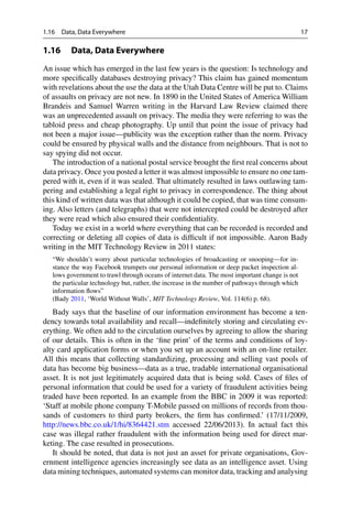 1.16 Data, Data Everywhere 17
1.16 Data, Data Everywhere
An issue which has emerged in the last few years is the question: Is technology and
more specifically databases destroying privacy? This claim has gained momentum
with revelations about the use the data at the Utah Data Centre will be put to. Claims
of assaults on privacy are not new. In 1890 in the United States of America William
Brandeis and Samuel Warren writing in the Harvard Law Review claimed there
was an unprecedented assault on privacy. The media they were referring to was the
tabloid press and cheap photography. Up until that point the issue of privacy had
not been a major issue—publicity was the exception rather than the norm. Privacy
could be ensured by physical walls and the distance from neighbours. That is not to
say spying did not occur.
The introduction of a national postal service brought the first real concerns about
data privacy. Once you posted a letter it was almost impossible to ensure no one tam-
pered with it, even if it was sealed. That ultimately resulted in laws outlawing tam-
pering and establishing a legal right to privacy in correspondence. The thing about
this kind of written data was that although it could be copied, that was time consum-
ing. Also letters (and telegraphs) that were not intercepted could be destroyed after
they were read which also ensured their confidentiality.
Today we exist in a world where everything that can be recorded is recorded and
correcting or deleting all copies of data is difficult if not impossible. Aaron Bady
writing in the MIT Technology Review in 2011 states:
“We shouldn’t worry about particular technologies of broadcasting or snooping—for in-
stance the way Facebook trumpets our personal information or deep packet inspection al-
lows government to trawl through oceans of internet data. The most important change is not
the particular technology but, rather, the increase in the number of pathways through which
information flows”
(Bady 2011, ‘World Without Walls’, MIT Technology Review, Vol. 114(6) p. 68).
Bady says that the baseline of our information environment has become a ten-
dency towards total availability and recall—indefinitely storing and circulating ev-
erything. We often add to the circulation ourselves by agreeing to allow the sharing
of our details. This is often in the ‘fine print’ of the terms and conditions of loy-
alty card application forms or when you set up an account with an on-line retailer.
All this means that collecting standardizing, processing and selling vast pools of
data has become big business—data as a true, tradable international organisational
asset. It is not just legitimately acquired data that is being sold. Cases of files of
personal information that could be used for a variety of fraudulent activities being
traded have been reported. In an example from the BBC in 2009 it was reported:
‘Staff at mobile phone company T-Mobile passed on millions of records from thou-
sands of customers to third party brokers, the firm has confirmed.’ (17/11/2009,
http://news.bbc.co.uk/1/hi/8364421.stm accessed 22/06/2013). In actual fact this
case was illegal rather fraudulent with the information being used for direct mar-
keting. The case resulted in prosecutions.
It should be noted, that data is not just an asset for private organisations, Gov-
ernment intelligence agencies increasingly see data as an intelligence asset. Using
data mining techniques, automated systems can monitor data, tracking and analysing
 