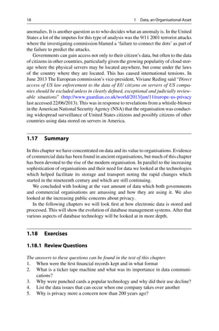 18 1 Data, an Organisational Asset
anomalies. It is another question as to who decides what an anomaly is. In the United
States a lot of the impetus for this type of analysis was the 9/11 2001 terrorist attacks
where the investigating commission blamed a ‘failure to connect the dots’ as part of
the failure to predict the attacks.
Governments can gain access not only to their citizen’s data, but often to the data
of citizens in other countries, particularly given the growing popularity of cloud stor-
age where the physical servers may be located anywhere, but come under the laws
of the country where they are located. This has caused international tensions. In
June 2013 The European commission’s vice-president, Viviane Reding said “Direct
access of US law enforcement to the data of EU citizens on servers of US compa-
nies should be excluded unless in clearly defined, exceptional and judicially review-
able situations” (http://www.guardian.co.uk/world/2013/jun/11/europe-us-privacy
last accessed 22/06/2013). This was in response to revelations from a whistle-blower
in the American National Security Agency (NSA) that the organisation was conduct-
ing widespread surveillance of United States citizens and possibly citizens of other
countries using data stored on servers in America.
1.17 Summary
In this chapter we have concentrated on data and its value to organisations. Evidence
of commercial data has been found in ancient organisations, but much of this chapter
has been devoted to the rise of the modern organisation. In parallel to the increasing
sophistication of organisations and their need for data we looked at the technologies
which helped facilitate its storage and transport noting the rapid changes which
started in the nineteenth century and which are still continuing.
We concluded with looking at the vast amount of data which both governments
and commercial organisations are amassing and how they are using it. We also
looked at the increasing public concerns about privacy.
In the following chapters we will look first at how electronic data is stored and
processed. This will show the evolution of database management systems. After that
various aspects of database technology will be looked at in more depth.
1.18 Exercises
1.18.1 Review Questions
The answers to these questions can be found in the text of this chapter.
1. When were the first financial records kept and in what format
2. What is a ticker tape machine and what was its importance in data communi-
cations?
3. Why were punched cards a popular technology and why did their use decline?
4. List the data issues that can occur when one company takes over another
5. Why is privacy more a concern now than 200 years ago?
 