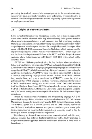24 2 A History of Databases
processing for nearly all commercial computer systems. At the same time operating
systems were developed to allow multiple users and multiple programs to active at
the same time removing some of the restrictions imposed by tight scheduling needed
on single process machines.
2.5 Origins of Modern Databases
It was inevitable that data would be organised in some way to make storage and re-
trieval more efficient. However, while they were developing these systems there was
also a move by the manufacturers to lock customers into their proprietary products.
Many failed forcing early adopters of the ‘wrong’ systems to migrate to other widely
adopted systems, usually at great expense. For example Honeywell developed a lan-
guage called FACT (Fully Automated Compiler Technique) which was designed for
implementing corporate systems with associated file structures. The last major user
was the Australian Department of Defence in the 1960’s and 70’s. They took several
years and a large budget to convert to UNIVAC’s DMS 1100 system which will be
described below.
UNIVAC and IBM competed to develop the first database where records were
linked in a way that was not sequential. UNIVAC had decided to adopt the COBOL
(Common Business Oriented Language) programming language and therefore also
adopted the CODASYL (COnference on DAta SYstems Languages) conventions for
developing their database. CODASYL was a consortium formed in 1959 to develop
a common programming language which became the basis for COBOL. Interest-
ingly despite Honeywell being a member of the CODASYL group, they tried to
put forward their FACT language as tried and functioning alternative to the untried
COBOL. As shown this strategy was not successful. In 1967 CODASYL renamed
itself the Database Task Group (DBTG) and developed a series of extensions to
COBOL to handle databases. Honeywell, Univac and Digital Equipment Corpora-
tion (DEC) were among those who adopted this standard for their database imple-
mentations.
IBM on the other hand had developed its own programming language PL/1 (Pro-
gramming Language 1) and a database implementation known as IMS (Information
Management System) for the extremely popular IBM Series 360 computer family.
The UNIVAC system was a network database and the IBM a strictly hierarchical
one. Both were navigational systems were you accessed the system at one point
then navigated down a hierarchy before conducting a sequential search to find the
record you wanted. Both systems relied on pointers.
The following sections will look at transaction processing which underlies many
database systems, then different database technologies will be briefly examined in
roughly the order they appeared. Many of these will be dealt with in more detail in
later chapters.
 