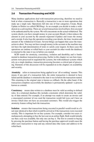 2.6 Transaction Processing and ACID 25
2.6 Transaction Processing and ACID
Many database applications deal with transaction processing, therefore we need to
look at what a transaction is. Basically a transaction is one or more operations that
make up a single task. Operations fall into one of four categories; Create, Read,
Update or Delete (so called CRUDing). As an example you decide to make a with-
drawal at a cash machine. There are several transactions involved here, first you need
to be authenticated by the system. We will concentrate on the actual withdrawal. The
system checks you have enough money in your account (Read); it then reduces the
amount in your account by the amount requested (Update) and issues the money
and a receipt. It also logs the operation recording your details, the time, location and
amount of the withdrawal (Create). Several things can happen that cause the trans-
action to abort. You may not have enough money in the account or the machine may
not have the right denomination of notes to satisfy your request. In these cases the
operations are undone or rolled back so your account (in other words the database)
is returned to the state it was in before you started.
ACID stands for atomicity, consistency, isolation and durability and is funda-
mental to database transaction processing. Earlier in this chapter we saw how trans-
actions were processed in sequential file systems, but with multiuser systems which
rely on a single database, transaction processing becomes a critical part of process-
ing. Elements of this discussion will be expanded on in the chapters on availability
and security.
Atomicity refers to transactions being applied in an ‘all or nothing’ manner. This
means if any part of a transaction fails, the entire transaction is deemed to have
failed and the database is returned to the state it was in before the transaction started.
This returning to the original state is known as rollback. On the other hand, if the
transaction completes successfully the database is permanently updated—a process
known as commit.
Consistency means data written to a database must be valid according to defined
rules. In a relational database this includes constraints which determine the valid-
ity of data entered. For example, if an attempt was made to create an invoice and
a unassigned customer id was used the transaction would fail (you can’t have an
invoice which does not have an associated customer). This would also trigger the
atomicity feature rolling back the transaction.
Isolation ensures that transactions being executed in parallel would result in a fi-
nal state identical to that which would be arrived at if the transactions were executed
serially. This is important for on line systems. For example, consider two users si-
multaneously attempting to buy the last seat on an airline flight. Both would initially
see that a seat was available, but only one can buy it. The first to commit to buying
by pressing the purchase button and having the purchase approved would cause the
other users transaction to stop and any entered data (like name and address) to be
rolled back.
 
