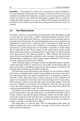 26 2 A History of Databases
Durability is the property by which once a transaction has been committed, it
will stay committed. From the previous example, if our buyer of the last seat on the
aeroplane has finished their transaction, received a success message but the system
crashes for whatever reason before the final update is applied, the user would rea-
sonably think their purchase was a success. Details of the transaction would have to
be stored in a non-volatile area to allow them to be processed when the system was
restored.
2.7 Two-Phase Commit
Two-phase commit is a way of dealing with transactions where the database is held
on more than one server. This is called a distributed database and these will be
discussed in more detail below. However a discussion on the transaction process-
ing implications belongs here. In a distributed database processing a transaction has
implications in terms of the A (atomicity) and C (consistency) of ACID since the
database management system must coordinate the committing or rolling back of
transactions as a self-contained unit on all database components no matter where
they are physically located. The two phases are the request phase and the commit
phase. In the request phase a coordinating process sends a query to commit message
to all other processes. The expected response is ‘YES’ otherwise the transaction
aborts. In the commit phase the coordinator sends a message to the other processes
which attempt to complete the commit (make changes permanent). If any one pro-
cess fails, all processes will execute a rollback.
Oracle, although calling it a two-phase commit has defined three phases: prepare,
commit and forget which we will look at in more detail. In the prepare phase all
nodes referenced in a distributed transaction are told to prepare to commit by the
initiating node which becomes the global coordinator.
Each node then records information in the redo logs so it can commit or rollback.
It also places a distributed lock on tables to be modified so no reads can take place.
The node reports back to the global coordinator that it is prepared to commit, is
read-only or abort. Read-only means no data on the node can be modified by the
request so no preparation is necessary and will not participate in the commit phase.
If the response is abort it means the node cannot successfully prepare. That node
then does a rollback of its local part of the transaction. Once one node has issued
a abort, the action propagates among the rest of the nodes which also rollback the
transaction guaranteeing the A and C of ACID.
If all nodes involved in the transaction respond with prepared, the process moves
into the commit phase. The step in this phase is for the global coordinator node to
commit. If that is successful the global coordinator instructs all the other nodes to
commit the transaction. Each node then does a commit and updates the local redo
log before sending a message that they have committed. In the case of a failure to
commit, a message is sent and all sites rollback.
The forget phase is a clean-up stage. Once all participating nodes notify the
global coordinator they have committed, a message is sent to erase status infor-
mation about the transaction.
 