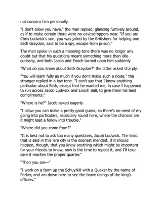 not concern him personally.
"I don't allow you have," the man replied, glancing furtively around,
as if to make certain there were no eavesdroppers near. "If you are
Chris Ludwick's son, you was jailed by the Britishers for helping one
Seth Graydon, said to be a spy, escape from prison."
The man spoke in such a meaning tone there was no longer any
doubt but that his questions meant something more than idle
curiosity, and both Jacob and Enoch turned upon him suddenly.
"What do you know about Seth Graydon?" the latter asked sharply.
"You will learn fully as much if you don't make such a noise," the
stranger replied in a low tone. "I can't say that I know anything
particular about Seth, except that he wanted me, in case I happened
to run across Jacob Ludwick and Enoch Ball, to give them his best
compliments."
"Where is he?" Jacob asked eagerly.
"I allow you can make a pretty good guess, so there's no need of my
going into particulars, especially round here, where the chances are
it might lead a fellow into trouble."
"Where did you come from?"
"It is best not to ask too many questions, Jacob Ludwick. The least
that is said in this 'ere city is the soonest mended. If it should
happen, though, that you knew anything which might be important
for your friends to know, now is the time to repeat it, and I'll take
care it reaches the proper quarter."
"Then you are—"
"I work on a farm up the Schuylkill with a Quaker by the name of
Parker, and am down here to see the brave doings of the king's
officers."
 