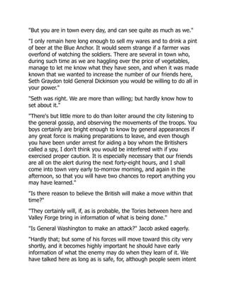 "But you are in town every day, and can see quite as much as we."
"I only remain here long enough to sell my wares and to drink a pint
of beer at the Blue Anchor. It would seem strange if a farmer was
overfond of watching the soldiers. There are several in town who,
during such time as we are haggling over the price of vegetables,
manage to let me know what they have seen, and when it was made
known that we wanted to increase the number of our friends here,
Seth Graydon told General Dickinson you would be willing to do all in
your power."
"Seth was right. We are more than willing; but hardly know how to
set about it."
"There's but little more to do than loiter around the city listening to
the general gossip, and observing the movements of the troops. You
boys certainly are bright enough to know by general appearances if
any great force is making preparations to leave, and even though
you have been under arrest for aiding a boy whom the Britishers
called a spy, I don't think you would be interfered with if you
exercised proper caution. It is especially necessary that our friends
are all on the alert during the next forty-eight hours, and I shall
come into town very early to-morrow morning, and again in the
afternoon, so that you will have two chances to report anything you
may have learned."
"Is there reason to believe the British will make a move within that
time?"
"They certainly will, if, as is probable, the Tories between here and
Valley Forge bring in information of what is being done."
"Is General Washington to make an attack?" Jacob asked eagerly.
"Hardly that; but some of his forces will move toward this city very
shortly, and it becomes highly important he should have early
information of what the enemy may do when they learn of it. We
have talked here as long as is safe, for, although people seem intent
 