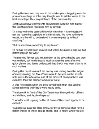 During the forenoon they saw in the market-place, haggling over the
price of a cabbage as if his only thought was to sell his wares to the
best advantage, their acquaintance of the previous day.
Jacob would have entered into conversation with the man but for
the fact that Enoch restrained him by saying:
"It is not well to be seen talking with him when it is unnecessary,
lest we rouse the suspicions of the Britishers. We have nothing to
report, and he will so understand it when we pass by without
speaking."
"But he may have something to say to us."
"If he has we shall soon know it; but unless he makes a sign we had
better keep on our way."
The seeming farmer paid no attention to the boys; that he saw them
was evident, but he did not so much as raise his eyes after one
quick glance, and Jacob understood that Enoch was wiser than he in
such matters.
During this day it was as if the enemy was resting from the fatigue
of merry-making; but few officers were to be seen on the streets
until late in the afternoon, and at the different barracks there was
even less than the ordinary amount of noise.
It was five o'clock when the boys turned from High into Second
Street believing their day's work nearly done.
The sidewalk in front of the City Tavern was thronged with officers
and civilians, and Jacob whispered:
"I wonder what is going on there? Some of the crowd appear to be
excited."
"Suppose we pass the place singly, for by so doing we shall have a
better chance to linger. You go ahead, and I'll follow when you are
 