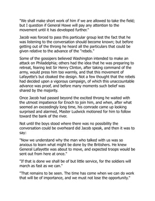 "We shall make short work of him if we are allowed to take the field;
but I question if General Howe will pay any attention to the
movement until it has developed further."
Jacob was forced to pass this particular group lest the fact that he
was listening to the conversation should become known; but before
getting out of the throng he heard all the particulars that could be
given relative to the advance of the "rebels."
Some of the gossipers believed Washington intended to make an
attack on Philadelphia; others had the idea that he was preparing to
retreat, fearing lest Sir Henry Clinton, after taking command of the
army, would press him too warmly, and that this movement of
Lafayette's but cloaked the design. Not a few thought that the rebels
had decided upon a vigorous campaign, of which this unaccountable
advance was proof, and before many moments such belief was
shared by the majority.
Once Jacob had passed beyond the excited throng he waited with
the utmost impatience for Enoch to join him, and when, after what
seemed an exceedingly long time, his comrade came up looking
surprised and alarmed, Master Ludwick motioned for him to follow
toward the bank of the river.
Not until the boys stood where there was no possibility the
conversation could be overheard did Jacob speak, and then it was to
say:
"Now we understand why the man who talked with us was so
anxious to learn what might be done by the Britishers. He knew
General Lafayette was about to move, and expected troops would be
sent out from here at once."
"If that is done we shall be of but little service, for the soldiers will
march as fast as we can."
"That remains to be seen. The time has come when we can do work
that will be of importance, and we must not lose the opportunity."
 