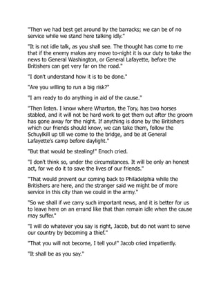 "Then we had best get around by the barracks; we can be of no
service while we stand here talking idly."
"It is not idle talk, as you shall see. The thought has come to me
that if the enemy makes any move to-night it is our duty to take the
news to General Washington, or General Lafayette, before the
Britishers can get very far on the road."
"I don't understand how it is to be done."
"Are you willing to run a big risk?"
"I am ready to do anything in aid of the cause."
"Then listen. I know where Wharton, the Tory, has two horses
stabled, and it will not be hard work to get them out after the groom
has gone away for the night. If anything is done by the Britishers
which our friends should know, we can take them, follow the
Schuylkill up till we come to the bridge, and be at General
Lafayette's camp before daylight."
"But that would be stealing!" Enoch cried.
"I don't think so, under the circumstances. It will be only an honest
act, for we do it to save the lives of our friends."
"That would prevent our coming back to Philadelphia while the
Britishers are here, and the stranger said we might be of more
service in this city than we could in the army."
"So we shall if we carry such important news, and it is better for us
to leave here on an errand like that than remain idle when the cause
may suffer."
"I will do whatever you say is right, Jacob, but do not want to serve
our country by becoming a thief."
"That you will not become, I tell you!" Jacob cried impatiently.
"It shall be as you say."
 