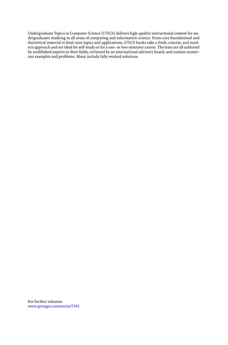 Undergraduate Topics in Computer Science (UTiCS) delivers high-quality instructional content for un-
dergraduates studying in all areas of computing and information science. From core foundational and
theoretical material to ﬁnal-year topics and applications, UTiCS books take a fresh, concise, and mod-
ern approach and are ideal for self-study or for a one- or two-semester course. The texts are all authored
by established experts in their ﬁelds, reviewed by an international advisory board, and contain numer-
ous examples and problems. Many include fully worked solutions.
For further volumes:
www.springer.com/series/7592
 