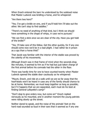 When Enoch entered the barn he understood by the subdued noise
that Master Ludwick was bridling a horse, and he whispered:
"Are there two here?"
"Yes; I've got a bridle on one, and if you'll hold him I'll take out the
other. We can't stop to find saddles."
"There's no need of anything of that kind, but I think we should
have something in the shape of whips, in case we're pursued."
"We can find a stick once we are clear of the city. Have you got hold
of the bridle?"
"Yes; I'll take care of this fellow. Get the other quickly, for if any one
should come now we'd be in a bad plight. I had rather be in prison
as a spy than a horse thief."
That Jacob was familiar with the interior of the stable was proved by
the celerity of his movements.
Although Enoch was in that frame of mind when the seconds drag
like minutes, it seemed to him as if he had but just taken charge of
the first animal before his comrade had the other in the floor.
There was hardly time for one to have counted twenty when Master
Ludwick opened the stable door cautiously as he whispered:
"Mount, Enoch, and ride at a walk until we are so far away that the
hoof-beats won't be heard in case any of the family should chance to
be at home. Remember, we must keep together as long as possible;
but if it happens that we are separated, each must do his best at
finding General Lafayette's camp!"
"Don't stop to give orders now, but come on!" Enoch replied
nervously as he mounted, and in another moment the young patriots
were riding slowly up the street.
Neither dared to speak, and the noise of the animals' feet on the
hard road sounded so loud in their ears that it seemed as if any one
 