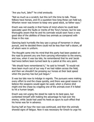 "Are you hurt, Jake?" he cried anxiously.
"Not so much as a scratch; but this isn't the time to talk. Those
fellows have horses, and it's a question how long these can hold out.
Wharton never was known to keep very good stock, so father says."
Enoch was not exactly in that frame of mind where he could best
speculate upon the faults or merits of the Tory's horses; but he was
thoroughly aware that he and his comrade would soon have a very
good idea of the abilities of these two animals as compared with
those in the rear.
Glancing back hurriedly the boy saw a group of horsemen in sharp
pursuit, and he decided there could not be less than half a dozen, all
of whom were in uniform.
The thought came into his mind that this party had been posted on
the road to prevent any one from carrying information to the enemy,
and now, when it was too late, he remembered that he and Jacob
had twice before been turned back by a patrol at this very point.
"We should have remembered it," he said to himself. "It would not
have been much out of our way if we had ridden across the field,
and then we shouldn't be pressing our horses at their best speed
when the journey has but just begun."
It was too late now to indulge in regrets. The pursuers were making
every effort to end the chase quickly, and there was good reason to
believe the weapons would again be used, when a chance shot
might end the chase by crippling one of the animals even if it failed
to hit a human target.
Enoch was not urging the steed he rode to its best pace, but
contented himself with holding the advantage he had over the
enemy; while Jacob had used his heels as spurs to such effect that
his horse was far in advance.
During half an hour the race was continued, and then the animals
showed signs of fatigue. Now it was necessary for Enoch to urge his
 
