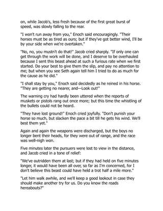 on, while Jacob's, less fresh because of the first great burst of
speed, was slowly falling to the rear.
"I won't run away from you," Enoch said encouragingly. "Their
horses must be as tired as ours; but if they've got better wind, I'll be
by your side when we're overtaken."
"No, no, you mustn't do that!" Jacob cried sharply. "If only one can
get through the work will be done, and I deserve to be overhauled
because I sent this beast ahead at such a furious rate when we first
started. Do your best to give them the slip, and pay no attention to
me; but when you see Seth again tell him I tried to do as much for
the cause as he did."
"I shall stay by you," Enoch said decidedly as he reined in his horse.
"They are getting no nearer, and—Look out!"
The warning cry had hardly been uttered when the reports of
muskets or pistols rang out once more; but this time the whistling of
the bullets could not be heard.
"They have lost ground!" Enoch cried joyfully. "Don't punish your
horse so much, but slacken the pace a bit till he gets his wind. We'll
best them yet."
Again and again the weapons were discharged, but the boys no
longer bent their heads, for they were out of range, and the race
was well-nigh won.
Five minutes later the pursuers were lost to view in the distance,
and Jacob cried in a tone of relief:
"We've outridden them at last; but if they had held on five minutes
longer, it would have been all over, so far as I'm concerned, for I
don't believe this beast could have held a trot half a mile more."
"Let him walk awhile, and we'll keep a good lookout in case they
should make another try for us. Do you know the roads
hereabouts?"
 
