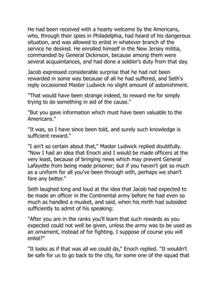 He had been received with a hearty welcome by the Americans,
who, through their spies in Philadelphia, had heard of his dangerous
situation, and was allowed to enlist in whatever branch of the
service he desired. He enrolled himself in the New Jersey militia,
commanded by General Dickinson, because among them were
several acquaintances, and had done a soldier's duty from that day.
Jacob expressed considerable surprise that he had not been
rewarded in some way because of all he had suffered, and Seth's
reply occasioned Master Ludwick no slight amount of astonishment.
"That would have been strange indeed, to reward me for simply
trying to do something in aid of the cause."
"But you gave information which must have been valuable to the
Americans."
"It was, so I have since been told, and surely such knowledge is
sufficient reward."
"I ain't so certain about that," Master Ludwick replied doubtfully.
"Now I had an idea that Enoch and I would be made officers at the
very least, because of bringing news which may prevent General
Lafayette from being made prisoner; but if you haven't got so much
as a uniform for all you've been through with, perhaps we shan't
fare any better."
Seth laughed long and loud at the idea that Jacob had expected to
be made an officer in the Continental army before he had even so
much as handled a musket, and said, when his mirth had subsided
sufficiently to admit of his speaking:
"After you are in the ranks you'll learn that such rewards as you
expected could not well be given, unless the army was to be used as
an ornament, instead of for fighting. I suppose of course you will
enlist?"
"It looks as if that was all we could do," Enoch replied. "It wouldn't
be safe for us to go back to the city, for some one of the squad that
 