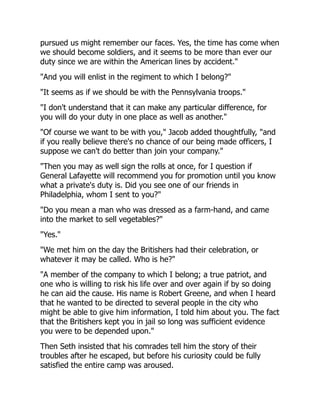pursued us might remember our faces. Yes, the time has come when
we should become soldiers, and it seems to be more than ever our
duty since we are within the American lines by accident."
"And you will enlist in the regiment to which I belong?"
"It seems as if we should be with the Pennsylvania troops."
"I don't understand that it can make any particular difference, for
you will do your duty in one place as well as another."
"Of course we want to be with you," Jacob added thoughtfully, "and
if you really believe there's no chance of our being made officers, I
suppose we can't do better than join your company."
"Then you may as well sign the rolls at once, for I question if
General Lafayette will recommend you for promotion until you know
what a private's duty is. Did you see one of our friends in
Philadelphia, whom I sent to you?"
"Do you mean a man who was dressed as a farm-hand, and came
into the market to sell vegetables?"
"Yes."
"We met him on the day the Britishers had their celebration, or
whatever it may be called. Who is he?"
"A member of the company to which I belong; a true patriot, and
one who is willing to risk his life over and over again if by so doing
he can aid the cause. His name is Robert Greene, and when I heard
that he wanted to be directed to several people in the city who
might be able to give him information, I told him about you. The fact
that the Britishers kept you in jail so long was sufficient evidence
you were to be depended upon."
Then Seth insisted that his comrades tell him the story of their
troubles after he escaped, but before his curiosity could be fully
satisfied the entire camp was aroused.
 