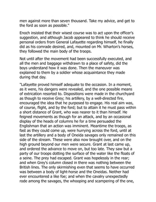 men against more than seven thousand. Take my advice, and get to
the ford as soon as possible."
Enoch insisted that their wisest course was to act upon the officer's
suggestion, and although Jacob appeared to think he should receive
personal orders from General Lafayette regarding himself, he finally
did as his comrade desired, and, mounted on Mr. Wharton's horses,
they followed the main body of the troops.
Not until after the movement had been successfully executed, and
all the men and baggage withdrawn to a place of safety, did the
boys understand how it was done. Then the maneuver was
explained to them by a soldier whose acquaintance they made
during that day.
"Lafayette proved himself adequate to the occasion. In a moment,
as it were, his dangers were revealed, and the one possible means
of extrication resorted to. Dispositions were made in the churchyard
as though to receive Grey; his artillery, by a well-directed fire,
encouraged the idea that he purposed to engage. His real aim was,
of course, flight, and by the ford; but to attain it he must pass within
a short distance of Grant, who was nearer to it than himself. He
feigned movements as though for an attack, and by an occasional
display of the heads of columns he for a time persuaded the
Englishman that an action was imminent. Meantime the troops, as
fast as they could come up, were hurrying across the ford, until at
last the artillery and a body of Oneida savages only remained on this
side of the stream. These were also now brought over, and on the
high ground beyond our men were secure. Grant at last came up,
and ordered the advance to move on, but too late. They saw but a
party of our troops dotting the surface of the water like the floats of
a seine. The prey had escaped. Grant was hopelessly in the rear;
and when Grey's column closed in there was nothing between the
British lines. The only skirmishing even that seems to have occurred
was between a body of light-horse and the Oneidas. Neither had
ever encountered a like foe; and when the cavalry unexpectedly
rode among the savages, the whooping and scampering of the one,
 