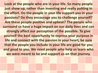 Look at the people who are in your life. So many people
  just show up, rather than investing and really putting in
 the effort. Do the people in your life support you in your
 passions? Do they encourage you to challenge yourself?
  Are these people positive and upbeat? The people who
surround us have a huge impact on our daily lives and can
    strongly affect our perception of the possible. To give
 yourself the best opportunity to express your purpose in
  life and connect with the passion in your heart, be sure
 that the people you include in your life are good for you
and good to you. We need people who help us learn who
   we were meant to be and support us on that journey.
 