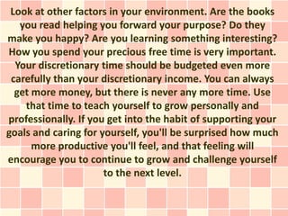 Look at other factors in your environment. Are the books
   you read helping you forward your purpose? Do they
make you happy? Are you learning something interesting?
How you spend your precious free time is very important.
  Your discretionary time should be budgeted even more
 carefully than your discretionary income. You can always
  get more money, but there is never any more time. Use
    that time to teach yourself to grow personally and
professionally. If you get into the habit of supporting your
goals and caring for yourself, you'll be surprised how much
      more productive you'll feel, and that feeling will
encourage you to continue to grow and challenge yourself
                      to the next level.
 