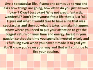 Live a spectacular life. If someone comes up to you and
asks how things are going, how often do you just answer
     'okay'? Okay? Just okay? Why not great, fantastic,
 wonderful? Don't limit yourself to a life that is just 'ok'.
   Figure out what it would take to have a life that was
spectacular and then do what it takes to make it happen.
 Know where you need to put your attention to get the
  biggest return on your time and energy. Invest in your
passion so that the time you spend is invested wisely and
  is fulfilling even when you haven't made it to goal yet.
You'll know you're on your way and that will continue to
                      fire your passion.
 