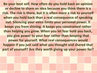 Be your best self. How often do you hold back an opinion
  or decline to share an idea because you think there is a
risk. The risk is there, but it is often more a risk to yourself
 when you hold back than a real consequence of speaking
   out. Silencing your voice limits your personal power. It
  keeps you from shining. It keeps you constrained rather
 than helping you grow. When you let fear hold you back,
    you give power to your fear rather than keeping that
     power for yourself. What real consequences would
 happen if you just said what you thought and shared that
part of yourself? Are they worth giving up your power for?
 