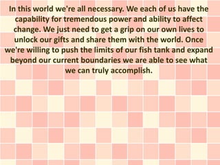 In this world we're all necessary. We each of us have the
   capability for tremendous power and ability to affect
   change. We just need to get a grip on our own lives to
   unlock our gifts and share them with the world. Once
we're willing to push the limits of our fish tank and expand
  beyond our current boundaries we are able to see what
                   we can truly accomplish.
 