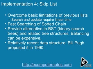 Implementation 4: Skip List Overcome basic limitations of previous lists Search and update require linear time Fast Searching of Sorted Chain  Provide alternative to BST (binary search trees) and related tree structures. Balancing can be expensive. Relatively recent data structure: Bill Pugh proposed it in 1990. http://ecomputernotes.com 